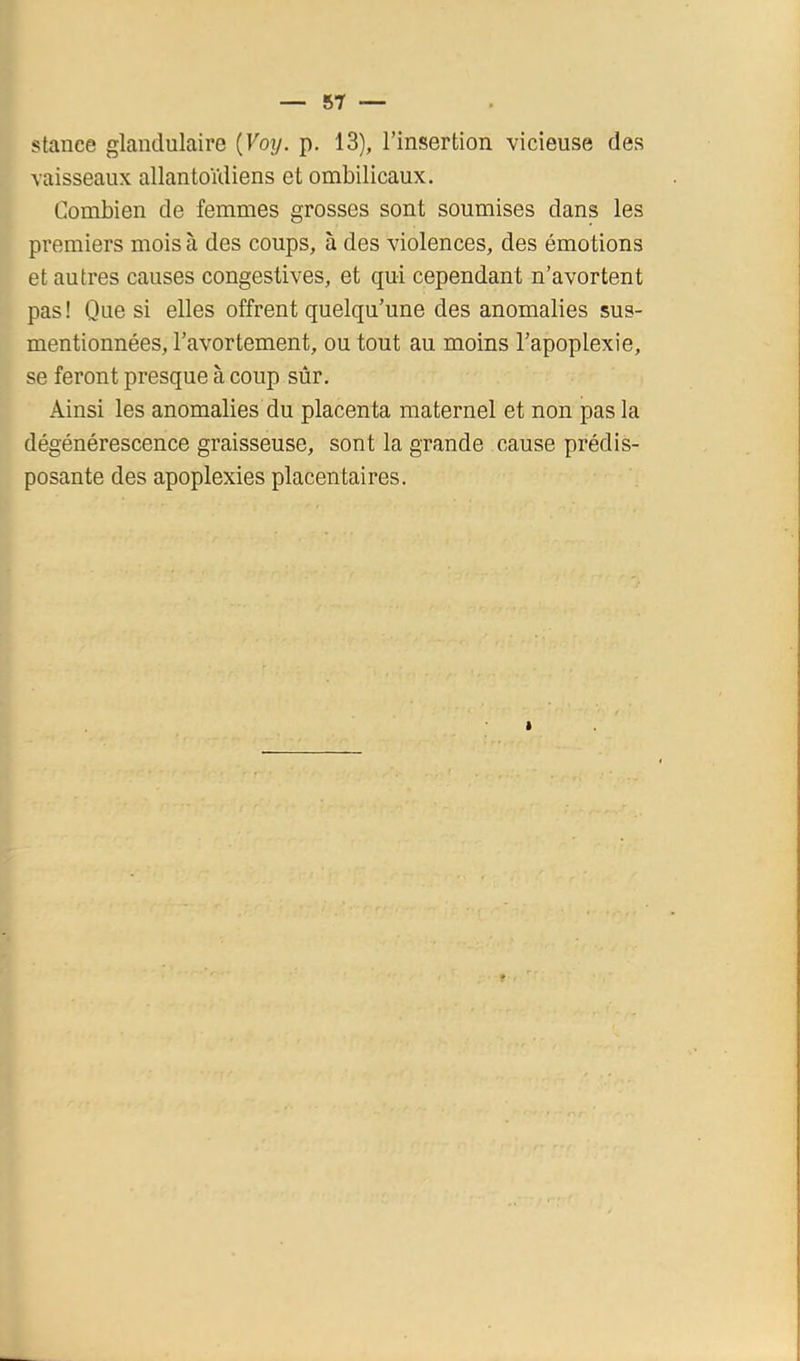 stance glandulaire {Voy. p. 13), l’insertion vicieuse des vaisseaux allantoïdiens et ombilicaux. Combien de femmes grosses sont soumises dans les premiers mois à des coups, à des violences, des émotions et autres causes congestives, et qui cependant n’avortent pas! Que si elles offrent quelqu’une des anomalies sus- mentionnées, l’avortement, ou tout au moins l’apoplexie, se feront presque à coup sûr. Ainsi les anomalies du placenta maternel et non pas la dégénérescence graisseuse, sont la grande cause prédis- posante des apoplexies placentaires.