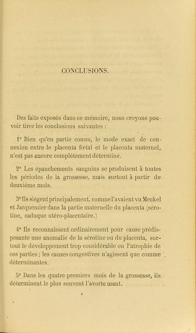 CONCLUSIONS. Des faits exposés clans ce mémoire, nous croyons pou- voir tirer les conclusions suivantes : 1“ Bien qu’en partie connu, le mode exact de con- nexion entre le placenta fœtal et le placenta maternel, n’est pas encore complètement déterminé. 2“ Les épanchements sanguins se produisent à toutes les périodes de la grossesse, mais surtout à partir du deuxième mois. 3“ Ils siègent principalement, comme l’avaient vu Meckel et Jacquemier dans la partie maternelle du placenta (séro- tine, caduque utéro-placentaire.) 4° Ils reconnaissent ordinairement pour cause prédis- posante une anomalie de la sérotine ou du placenta, sur- tout le développement trop considérable ou Latrophie de ces parties ; les causes congestives n’agissent que comme . déterminantes, 5® Dans les quatre premiers mois de la grossesse, ils déterminent le plus souvent l’avortement.