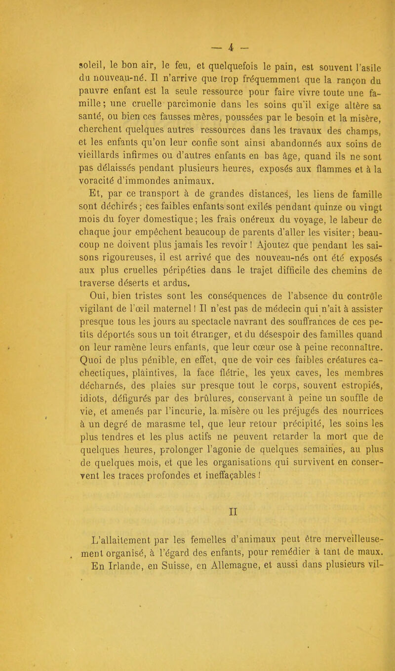 soleil, le bon air, le feu, et quelquefois le pain, est souvent l’asile du nouveau-né. Il n’arrive que trop fréquemment que la rançon du pauvre enfant est la seule ressource pour faire vivre toute une fa- mille; une cruelle parcimonie dans les soins qu'il exige altère sa santé, ou bien ces fausses mères, poussées par le besoin et la misère, cherchent quelques autres ressources dans les travaux des champs, et les enfants qu’on leur confie sont ainsi abandonnés aux soins de vieillards infirmes ou d’autres enfants en bas âge, quand ils ne sont pas délaissés pendant plusieurs heures, exposés aux flammes et à la voracité d’immondes animaux. Et, par ce transport à de grandes distances, les liens de famille sont déchirés ; ces faibles enfants sont exilés pendant quinze ou vingt mois du foyer domestique; les frais onéreux du voyage, le labeur de chaque jour empêchent beaucoup de parents d’aller les visiter; beau- coup ne doivent plus jamais les revoir I Ajoutez que pendant les sai- sons rigoureuses, il est arrivé que des nouveau-nés ont été exposés aux plus cruelles péripéties dans le trajet difficile des chemins de traverse déserts et ardus. Oui, bien tristes sont les conséquences de l’absence du contrôle vigilant de l’œil maternel ! Il n’est pas de médecin qui n’ait à assister presque tous les jours au spectacle navrant des souffrances de ces pe- tits déportés sous un toit étranger, et du désespoir des familles quand on leur ramène leurs enfants, que leur cœur ose à peine reconnaître. Quoi de plus pénible, en effet, que de voir ces faibles créatures ca- chectiques, plaintives, la face flétrie,, les yeux caves, les membres décharnés, des plaies sur presque tout le corps, souvent estropiés, idiots, défigurés par des brûlures, conservant à peine un souffle de vie, et amenés par l’incurie, la. misère ou les préjugés des nourrices à un degré de marasme tel, que leur retour précipité, les soins les plus tendres et les plus actifs ne peuvent retarder la mort que de quelques heures, prolonger l’agonie de quelques semaines, au plus de quelques mois, et que les organisations qui survivent en conser- vent les traces profondes et ineffaçables 1 II L’allaitement par les femelles d’animaux peut être merveilleuse- ment organisé, à l’égard des enfants, pour remédier à tant de maux. En Irlande, en Suisse, en Allemagne, et aussi dans plusieurs vil-