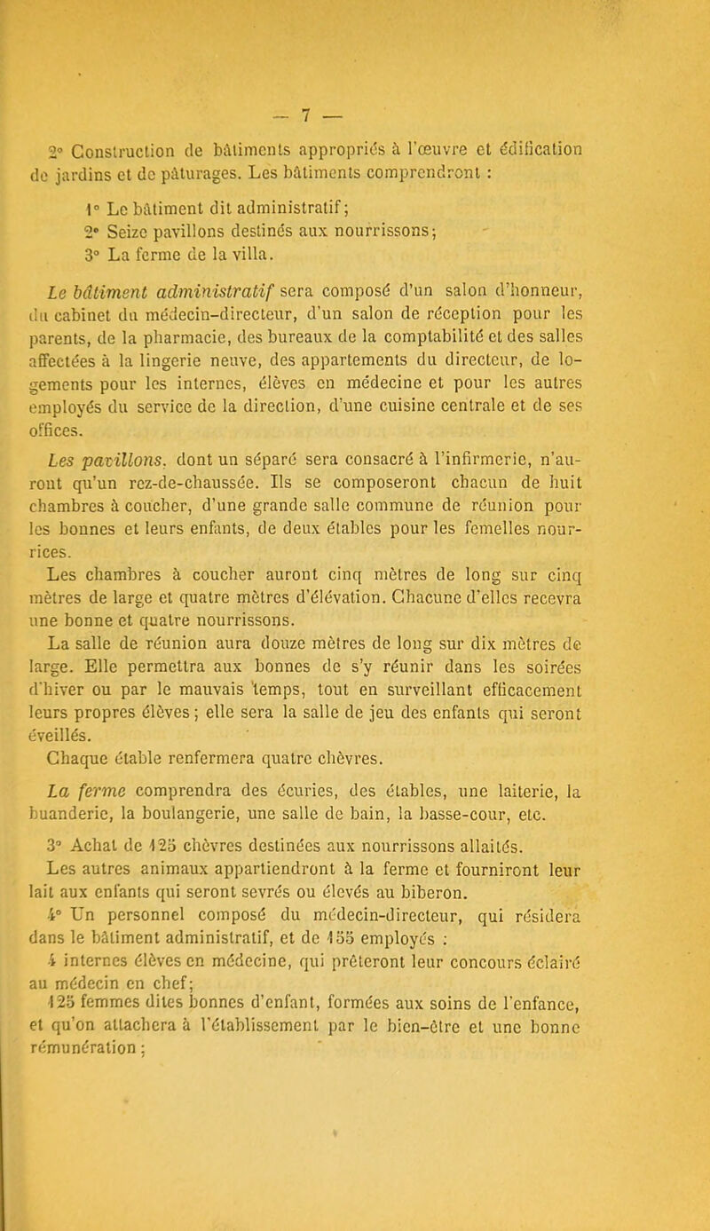 2® Conslruclion de bAlimcnts approprias à l’œuvre et édification de jardins et de pâturages. Les bâtiments comprendront : 1“ Le bâtiment dit administratif ; 2* Seize pavillons destinc's aux nourrissons; 3“ La ferme de la villa. Le bâtiment administratif sera composé d’un salon d’honneur, du cabinet du médecin-directeur, d’un salon de réception pour les parents, de la pharmacie, des bureaux de la comptabilité et des salles affectées à la lingerie neuve, des appartements du directeur, de lo- gements pour les internes, élèves en médecine et pour les autres employés du service de la direction, d’une cuisine centrale et de ses offices. Les pavillons, dont un séparé sera consacré à l’infirmerie, n’au- ront qu’un rez-de-chaussée. Ils se composeront chacun de huit chambres à coucher, d’une grande salle commune de réunion pour les bonnes et leurs enfants, de deux étables pour les femelles nour- rices. Les chambres à coucher auront cinq mètres de long sur cinq mètres de large et quatre mètres d’élévation. Chacune d’elles recevra une bonne et quatre nourrissons. La salle de réunion aura douze mètres de long sur dix mètres de large. Elle permettra aux bonnes de s’y réunir dans les soirées d'hiver ou par le mauvais 'temps, tout en surveillant efficacement leurs propres élèves; elle sera la salle de jeu des enfants qui seront éveillés. Chaque étable renfermera quatre chèvres. La ferme comprendra des écuries, des étables, une laiterie, la buanderie, la boulangerie, une salle de bain, la basse-cour, etc. 3“ Achat de 12o chèvres destinées aux nourrissons allaités. Les autres animaux appartiendront à la ferme et fourniront leur lait aux enfants qui seront sevrés ou élevés au biberon. 4“ Un personnel composé du médecin-directeur, qui résidera dans le bâtiment administratif, et de iSo employés ; 4 internes élèves en médecine, qui prêteront leur concours éclairé au médecin en chef; l2o femmes dites bonnes d’enfant, formées aux soins de l’enfance, et qu’on attachera à l’établissement par le bien-être et une bonne rémunération ;