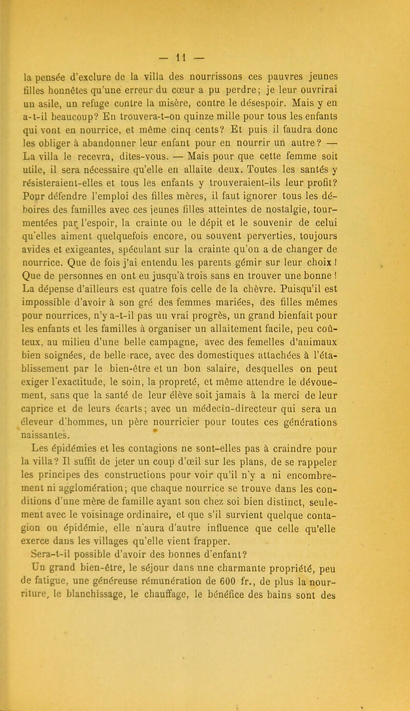 la pensée d’exclure de la villa des nourrissons ces pauvres jeunes filles honnêtes qu’une erreur du cœur a pu perdre; je leur ouvrirai un asile, un refuge contre la misère, contre le désespoir. Mais y en a-t-il beaucoup? En trouvera-t-on quinze mille pour tous les enfants qui vont en nourrice, et même cinq cents? Et puis il faudra donc les obliger à abandonner leur enfant pour en nourrir un autre? — La villa le recevra, dites-vous. — Mais pour que cette femme soit utile, il sera nécessaire qu’elle en allaite deux. Toutes les santés y résisteraient-elles et tous les enfants y trouveraient-ils leur profil? Pour défendre l’emploi des filles mères, il faut ignorer tous les dé- boires des familles avec ces jeunes filles atteintes de nostalgie, tour- mentées par l’espoir, la crainte ou le dépit et le souvenir de celui qu’elles aiment quelquefois encore, ou souvent perverties, toujours avides et exigeantes, spéculant sur la crainte qu’on a de changer de nourrice. Que de fois j’ai entendu les parents gémir sur leur choix I Que de personnes en ont eu jusqu’à trois sans en trouver une bonne ! La dépense d’ailleurs est quatre fois celle de la chèvre. Puisqu’il est impossible d’avoir à son gré des femmes mariées, des filles mêmes pour nourrices, n’y a-t-il pas un vrai progrès, un grand bienfait pour les enfants et les familles à organiser un allaitement facile, peu coû- teux, au milieu d’une belle campagne, avec des femelles d’animaux bien soignées, de belle race, avec des domestiques attachées à l’éta- blissement par le bien-être et un bon salaire, desquelles on peut exiger l'exactitude, le soin, la propreté, et même attendre le dévoue- ment, sans que la santé de leur élève soit jamais à la merci de leur caprice et de leurs écarts; avec un médecin-directeur qui sera un éleveur d’hommes, un père nourricier pour toutes ces générations naissantes. * Les épidémies et les contagions ne sont-elles pas à craindre pour la villa? Il suffit de jeter un coup d’œil sur les plans, de se rappeler les principes des constructions pour voir qu’il n’y a ni encombre- ment ni agglomération; que chaque nourrice se trouve dans les con- ditions d’une mère de famille ayant son chez soi bien distinct, seule- ment avec le voisinage ordinaire, et que s’il survient quelque conta- gion ou épidémie, elle n’aura d’autre influence que celle qu’elle exerce dans les villages qu’elle vient frapper. Sera-t-il possible d’avoir des bonnes d’enfant? Un grand bien-être, le séjour dans une charmante propriété, peu de fatigue, une généreuse rémunération de 600 fr., de plus la nour- riture, le blanchissage, le chauffage, le bénéfice des bains sont des