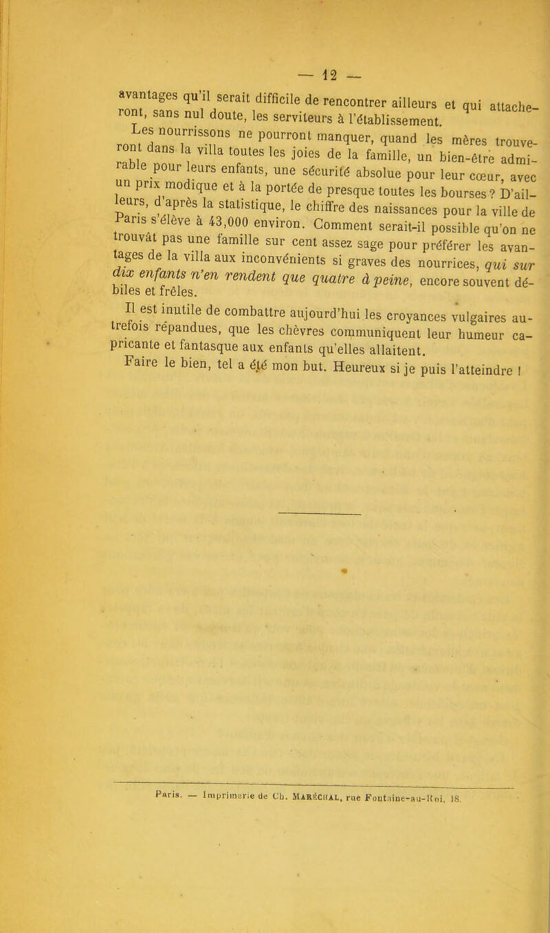avantages qu’il serait difficile de rencontrer ailleurs et qui attache- ront, sans nul doute, les serviteurs à l’établissement. ont dans la villa toutes les joies de la famille, un bien-être admi- rable pour leurs enfants, une sécurité absolue pour leur cœur, avec un prix modique et à la portée de presque toutes les bourses? D’ail- urs, après la statistique, le chiffre des naissances pour la ville de aris séleve à 43,000 environ. Comment serait-il possible qu’on ne rouvat pas une famille sur cent assez sage pour préférer les avan- tages de la villa aux inconvénients si graves des nourrices, qui sur dix enfants n’en rendent que quatre à peine, encore souvent dé- biles et frêles. Il est mutile de combattre aujourd’hui les croyances vulgaires au trefois répandues, que les chèvres communiquent leur humeur ca- pncante et fantasque aux enfants qu’elles allaitent. Faire le bien, tel a été mon but. Heureux si je puis l’atteindre I Paris. — Imprimerie de Cb. ilAaiiCHAt, rue Funtaine-au-Uoi, 18.