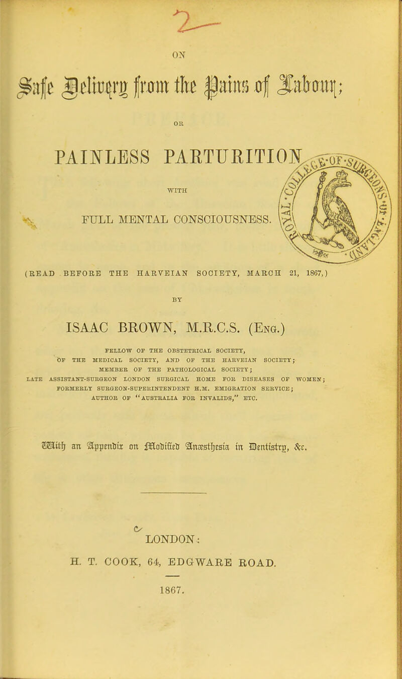 7 ON ^iife frcnit titc Oil PAINLESS PAETURITION,^-5Toi=:5^ WITH FULL MENTAL CONSCIOUSNESS. (READ BEFORE THE HARVEIAN SOCIETY, MARCH 21, 1867,) BY ISAAC BROWN, M.R.C.S. (Eng.) FELLOW OP THE OBSTETRICAL SOCIETY, OF THE MEDICAL SOCIETY, AND OF THE HARVEIAN SOCIETY J MEMBER OF THE PATHOLOGICAL SOCIETY j LATE ASSISTANT-SURGEON LONDON SURGICAL HOME FOR DISEASES OF WOMEN; FORMERLY SURGEON-SUPERINTENDENT H.M. EMIGRATION SERVICE; AUTHOR OP “AUSTRALIA FOR INVALIDS,” ETC. ZJlEitf; an Sppcnliii on fKoliifirt 'SCnrestljcsta tn Henttstrg, (V LONDON: H. T. COOK, 64, EDGWARE ROAD. 1867.