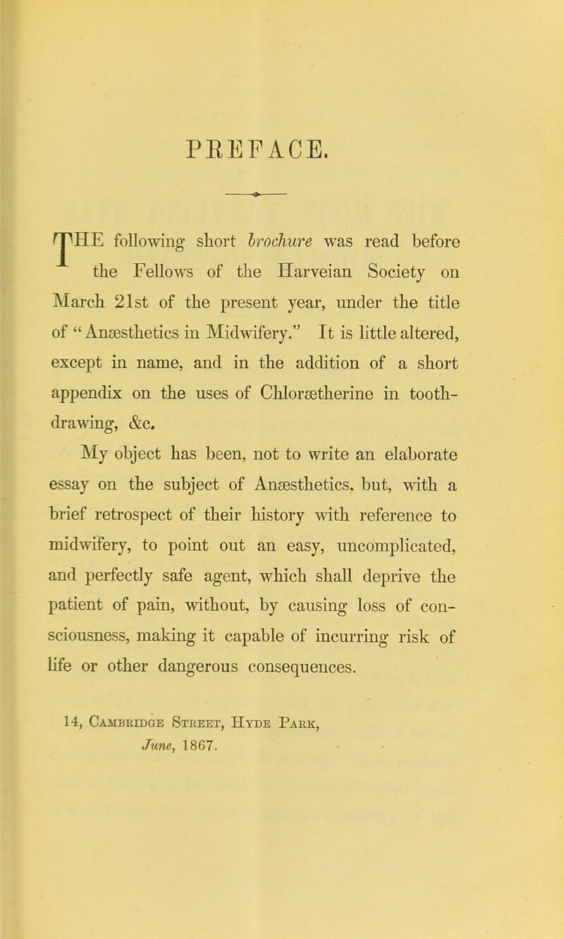 PEEFACE. ^HE following short brochure was read before the Fellows of the Harveian Society on hlarch 21st of the present year, under the title of “ Anaesthetics in Midwifery.” It is little altered, except in name, and in the addition of a short appendix on the uses of Chloraetherine in tooth- drawing, &c. My object has been, not to write an elaborate essay on the subject of Anaesthetics, but, with a brief retrospect of their history with reference to midwifery, to point out an easy, uncomplicated, and perfectly safe agent, which shall deprive the patient of pain, without, by causing loss of con- sciousness, making it capable of incurring risk of life or other dangerous consequences. 14, CAiraiuDGE Street, Hyde Park, June, 1867.