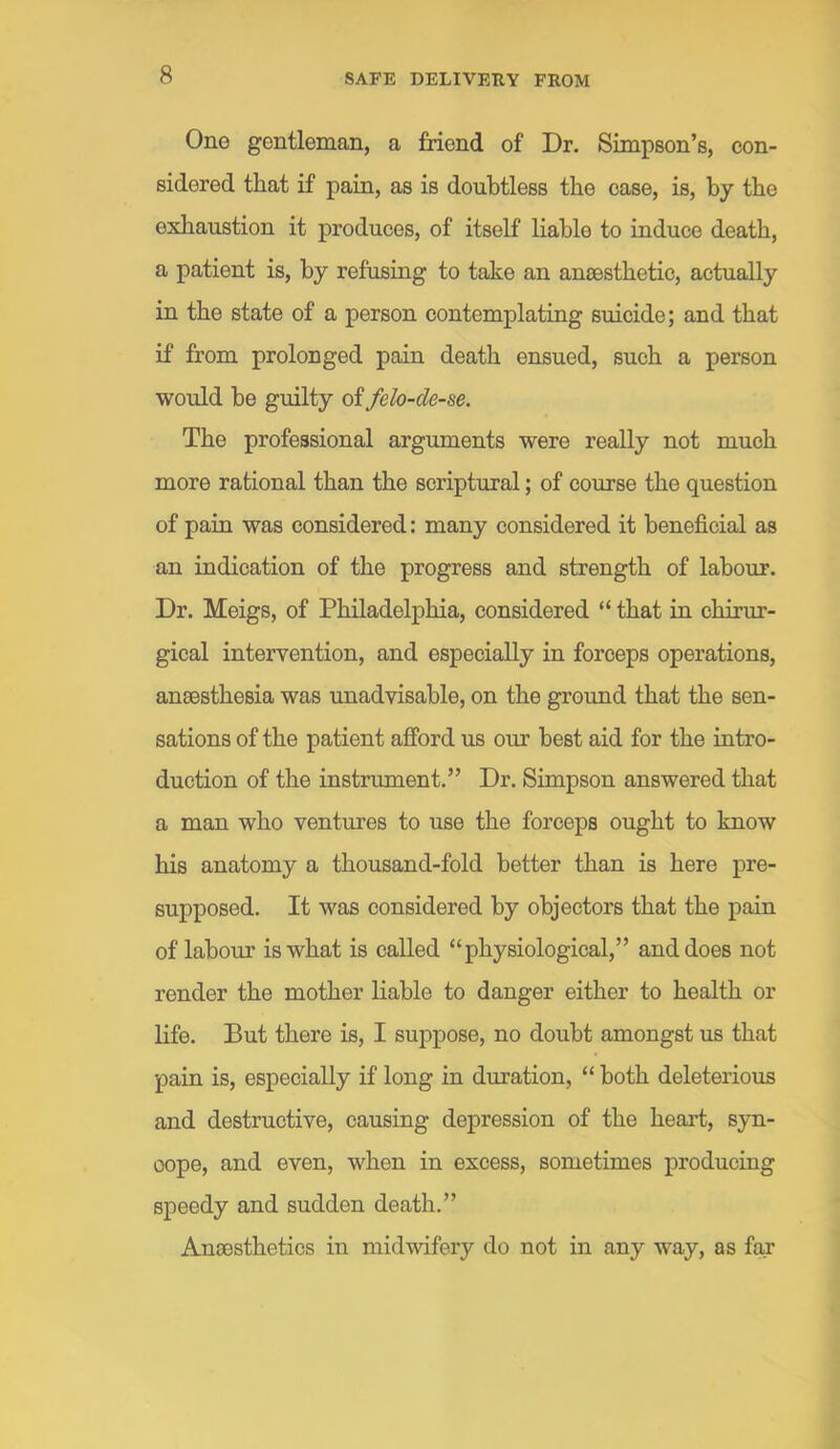 One gentleman, a friend of Dr. Simpson’s, con- sidered that if pain, as is doubtless the case, is, by the exhaustion it produces, of itself liable to induce death, a patient is, by refusing to take an anaesthetic, actually in the state of a person contemplating suicide; and that if from prolonged pain death ensued, such a person would be guilty of felo-de-se. The professional arguments were really not much more rational than the scriptural; of course the question of pain was considered: many considered it beneficial as an indication of the progress and strength of labour. Dr. Meigs, of Philadelphia, considered “ that in chirur- gical intervention, and especially in forceps operations, anaesthesia was unadvisable, on the greund that the sen- sations of the patient afford us our best aid for the intro- duction of the instrument.” Dr. Simpson answered that a man who ventures to use the forceps ought to know his anatomy a thousand-fold better than is here pre- supposed. It was considered by objectors that the pain of labour is what is called “physiological,” and does not render the mother liable to danger either to health or life. But there is, I suppose, no doubt amongst us that pain is, especially if long in duration, “ both deleterious and destructive, causing depression of the heart, syn- cope, and even, when in excess, sometimes producing speedy and sudden death.” Anaesthetics in midwifery do not in any way, as far