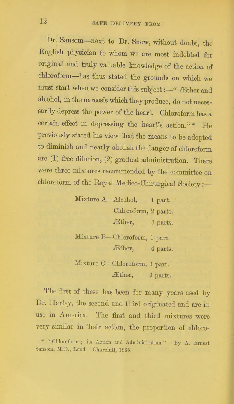 Dr. Sansom—next to Dr. Snow, without doubt, the English physician to whom we are most indebted for original and truly valuable knowledge of the action of chloroform has thus stated the grounds on which we must start when we consider this subject:—“ .^ther and alcohol, in the narcosis which they produce, do not neces- sarily depress the power of the heart. Chloroform has a certain effect in depressing the heart’s action.”* He previously stated his view that the means to be adopted to diminish and nearly abolish the danger of chloroform are (1) free dilution, (2) gradual administration. There were three mixtures recommended by the committee on chloroform of the Royal Medico-Chii’urgical Society:— Mixture A—Alcohol, 1 part. Chloroform, 2 parts. iEther, 3 pai’ts. Mixture B—Chloroform, 1 part. .^ther, 4 parts. Mixture C—Chloroform, 1 part. iEther, 2 jiarts. The first of these has been for many years used by Dr. Harley, the second and third originated and are in use in America. The first and third mixtm’es were very similar in their action, the proportion of chloro- * “ Chloroform ; its Action and Administration.” By A. Ernest Sansom, M.D., Lond. Chiu'chill, 1865.