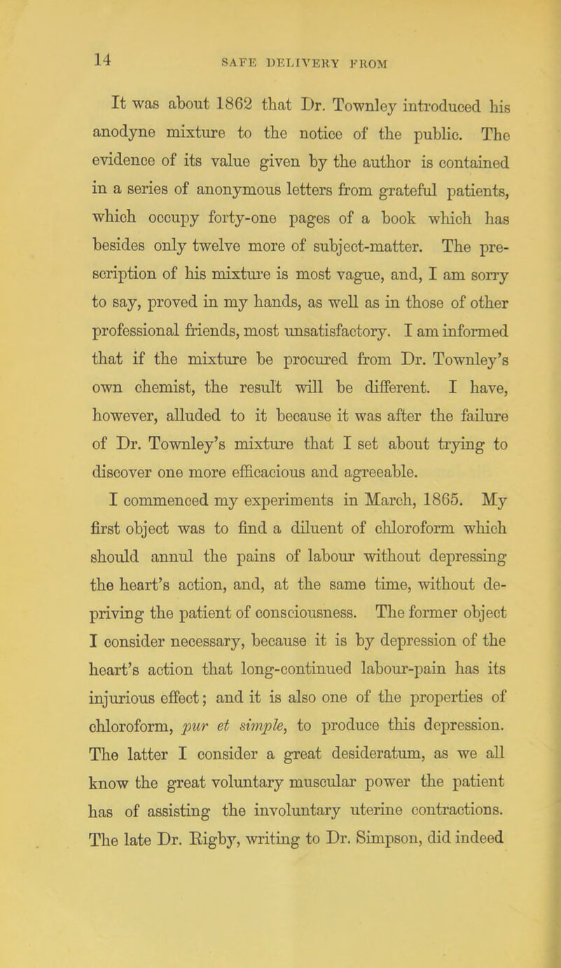 It was about 1862 that Dr. Townley introduced his anodyne mixture to the notice of the public. The evidence of its value given by the author is contained in a series of anonymous letters from grateful patients, which occupy forty-one pages of a book which has besides only twelve more of subject-matter. The pre- scription of his mixtm'e is most vague, and, I am sorry to say, proved in my hands, as well as in those of other professional friends, most unsatisfactory. I am informed that if the mixture be procured from Dr. Townley’s own chemist, the result ■will be different. I have, however, alluded to it because it was after the failure of Dr. Townley’s mixture that I set about trying to discover one more efficacious and agreeable. I commenced my experiments in March, 1865. My first object was to find a diluent of chloroform which should annul the pains of labour ■without depressing the heart’s action, and, at the same time, without de- pri-ving the patient of consciousness. The former object I consider necessary, because it is by depression of the heart’s action that long-continued labour-iDain has its injurious effect; and it is also one of the properties of chloroform, pur et simple, to produce this depression. The latter I consider a great desideratum, as we all know the great voluntary muscular power the patient has of assisting the involuntary uterine contractions. The late Dr. Eigby, writing to Dr. Simpson, did indeed