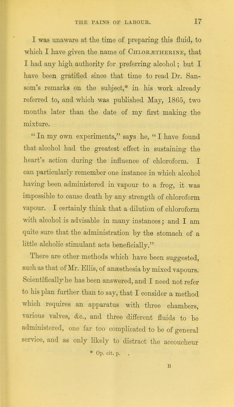 r THE PAINS OF LABOUR. 17 I was unaware at the time of preparing this fluid, to which I have given the name of CHLORiETHERiNE, that I had any high authority for preferring alcohol; hut I have been gratified since that time to read Dr. San- som’s remarks on the subject,’^ in his work already referred to, and which was published May, 1865, two months later than the date of my first making the mixture. “ In my own experiments,” says he, “ I have found that alcohol had the greatest effect in sustaining the heart’s action during the influence of chloroform. I can particularly remember one instance in which alcohol having been administered in vapour to a frog, it was impossible to cause death by any strength of chloroform vapour. I certainly think that a dilution of chloroform with alcohol is advisable in many instances; and I am quite sure that the administration by the stomach of a little alchoHc stimulant acts beneficially.” There are other methods which have been suggested, such as that of Mr. Ellis, of anaesthesia by mixed vapours. Scientifically he has been answered, and I need not refer to his plan further than to say, that I consider a method which requires an apparatus with three chambers, various valves, &c., and three different fluids to be administered, one far too complicated to be of general service, and as only likely to distract the accoucheur * Op. cit. p. B