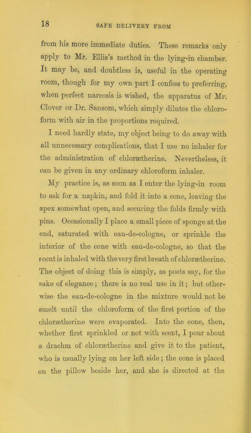 from his more immediate duties. These remarks only 8'Pply to Mr. Ellis’s method in the lying-in chamber. It may be, and doubtless is, useful in the operating room, though for my own part I confess to preferring, when perfect narcosis is wished, the apparatus of Mr. Clover or Dr. Sansom, which simply dilutes the chloro- form with air in the proportions required. I need hardly state, my object being to do away with all unnecessary complications, that I use no inhaler for the administration of chlorsetherine. Nevertheless, it can be given in any ordinary chloroform inhaler. My practice is, as soon as I enter the lying-in room to ask for a napkin, and fold it into a cone, leaving the apex somewhat open, and seeming the folds firmly with pins. Occasionally I place a small piece of sponge at the end, saturated with eau-de-cologne, or sprinkle the interior of the cone with eau-de-cologne, so that the e cent is inhaled with the very first breath of chlorsetherine. The object of doing this is simply, as poets say, for the sake of elegance ; there is no real use in it; but other- wise the eau-de-cologne in the mixtm’e would not be smelt until the chloroform of the fii’st portion of the chlorsetherine were evaporated. Into the cone, then, whether fii’st sprinkled or not with scent, I pour about a drachm of chlorsetherine and give it to the patient, who is usually lying on her left side; the cone is placed on the pillow beside her, and she is directed at the