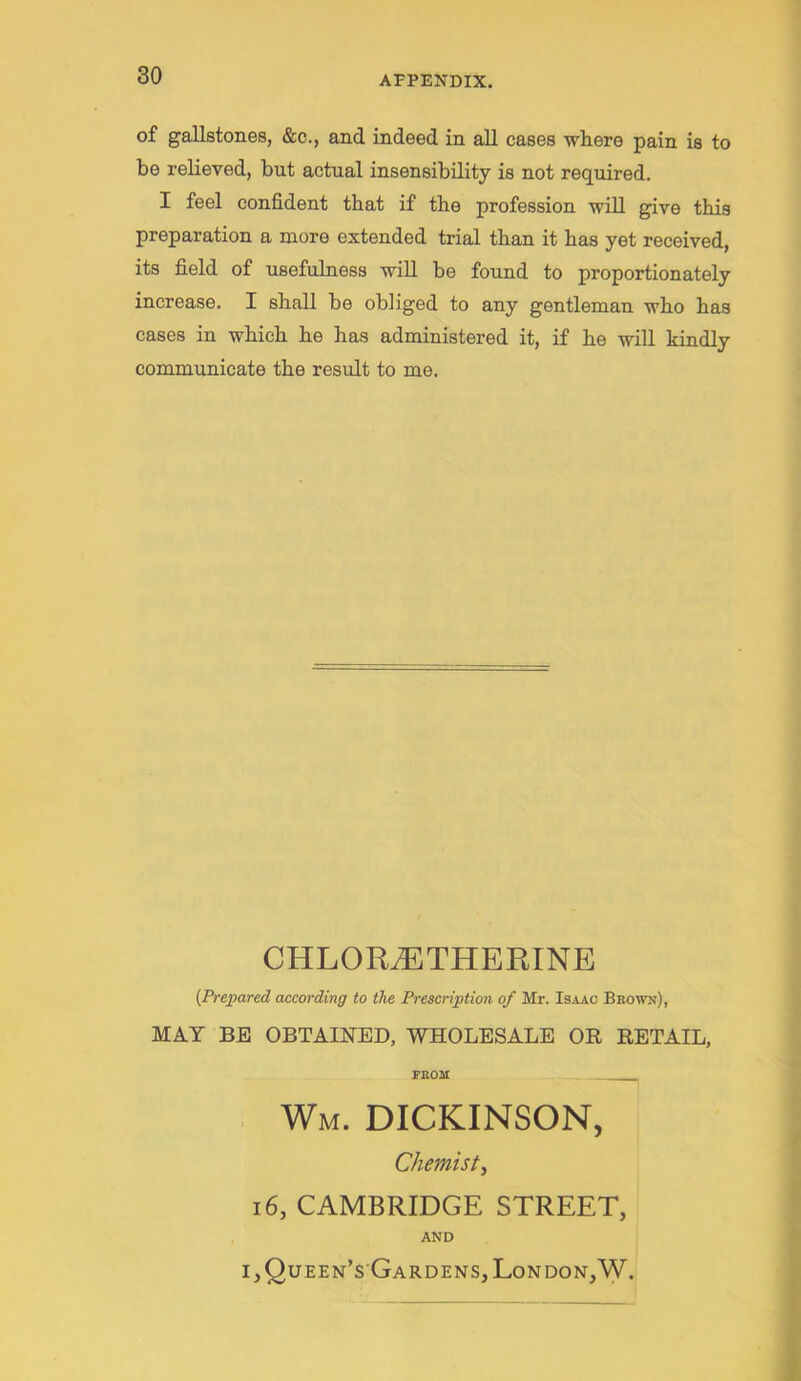 of gallstones, &c., and indeed in all cases where pain is to be relieved, but actual insensibility is not req^uired. I feel confident that if the profession will give t.bia preparation a more extended trial than it has yet received, its field of usefulness will be found to proportionately increase. I shall be obliged to any gentleman who has cases in which he has administered it, if he will kindly communicate the result to me. CHLOR^THERINB {Prepared according to the Prescription of Mr. Isaac Brown), MAT BE OBTAINED, WHOLESALE OR RETAIL, FROM Wm. DICKINSON, Chemist^ 16, CAMBRIDGE STREET, AND I,Queen’s Gardens, London,W.