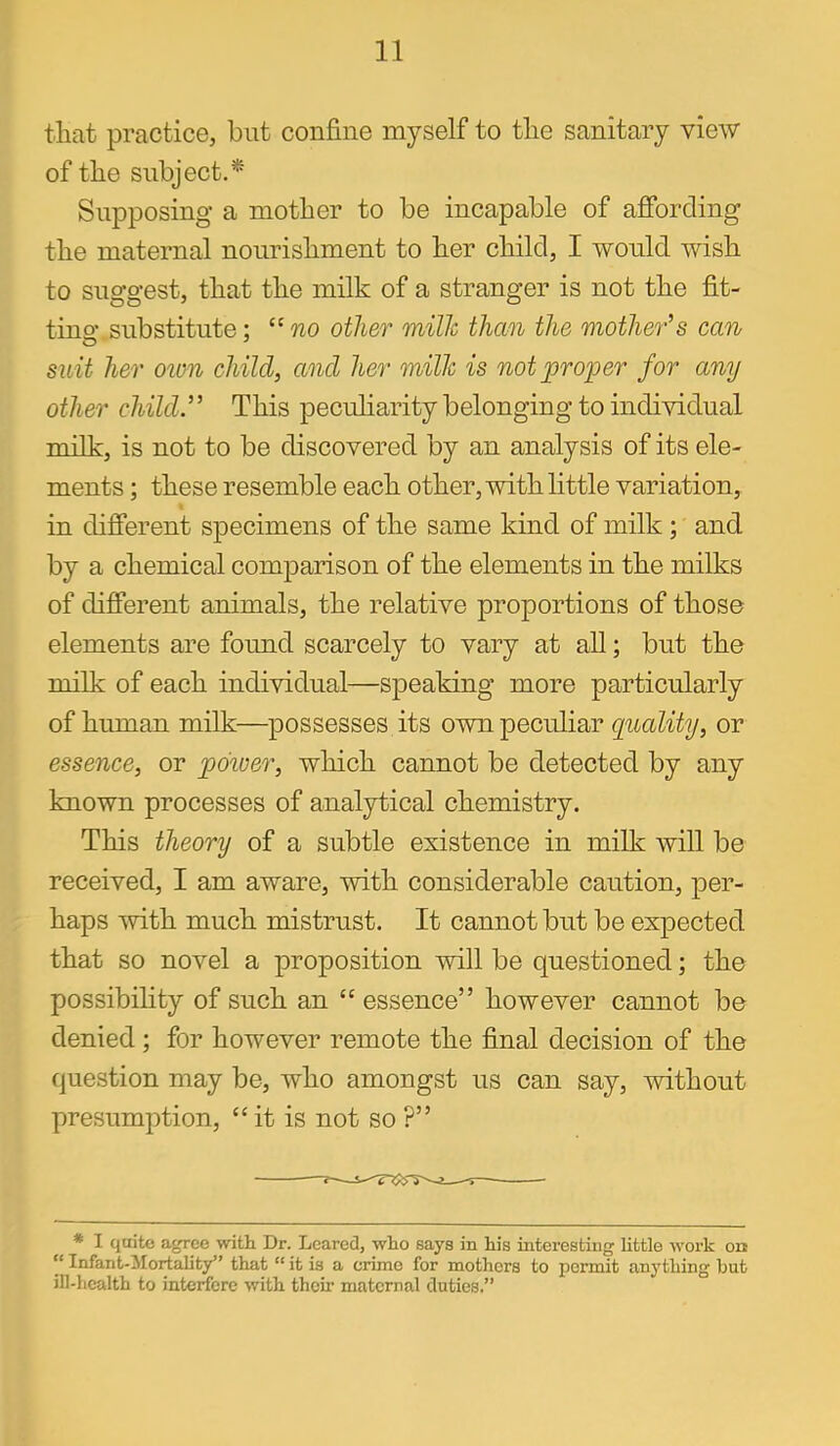 that practice, but confine myself to tlie sanitary view of the subject.* Supposing a mother to be incapable of afibrcling the maternal nourishment to her child, I would wish to suggest, that the milk of a stranger is not the fit- tin o- substitute; no other milJc than the mother's can suit her oim child, and her milJc is not proper for any other child.” This pecuharity belonging to individual milk, is not to be discovered by an analysis of its ele- ments ; these resemble each other, with little variation, in difierent specimens of the same kind of milk ; and by a chemical comjDarison of the elements in the milks of difierent animals, the relative proportions of those elements are found scarcely to vary at all; but the milk of each individual—speaking more particularly of human milk—possesses its own peculiar quality, or essence, or pdiver, which cannot be detected by any known processes of analytical chemistry. This theory of a subtle existence in milk will be received, I am aware, with considerable caution, per- haps mth much mistrust. It cannot but be expected that so novel a proposition will be questioned; the possibihty of such an “ essence” however cannot be denied; for however remote the final decision of the question may be, who amongst us can say, without presumption, “it is not so ?” * I quite agree with Dr. Lcarcd, who says in his interesting little work on “ Infant-Mortality” that “ it is a crime for mothers to permit anything but ill-health to interfere with their maternal duties.”