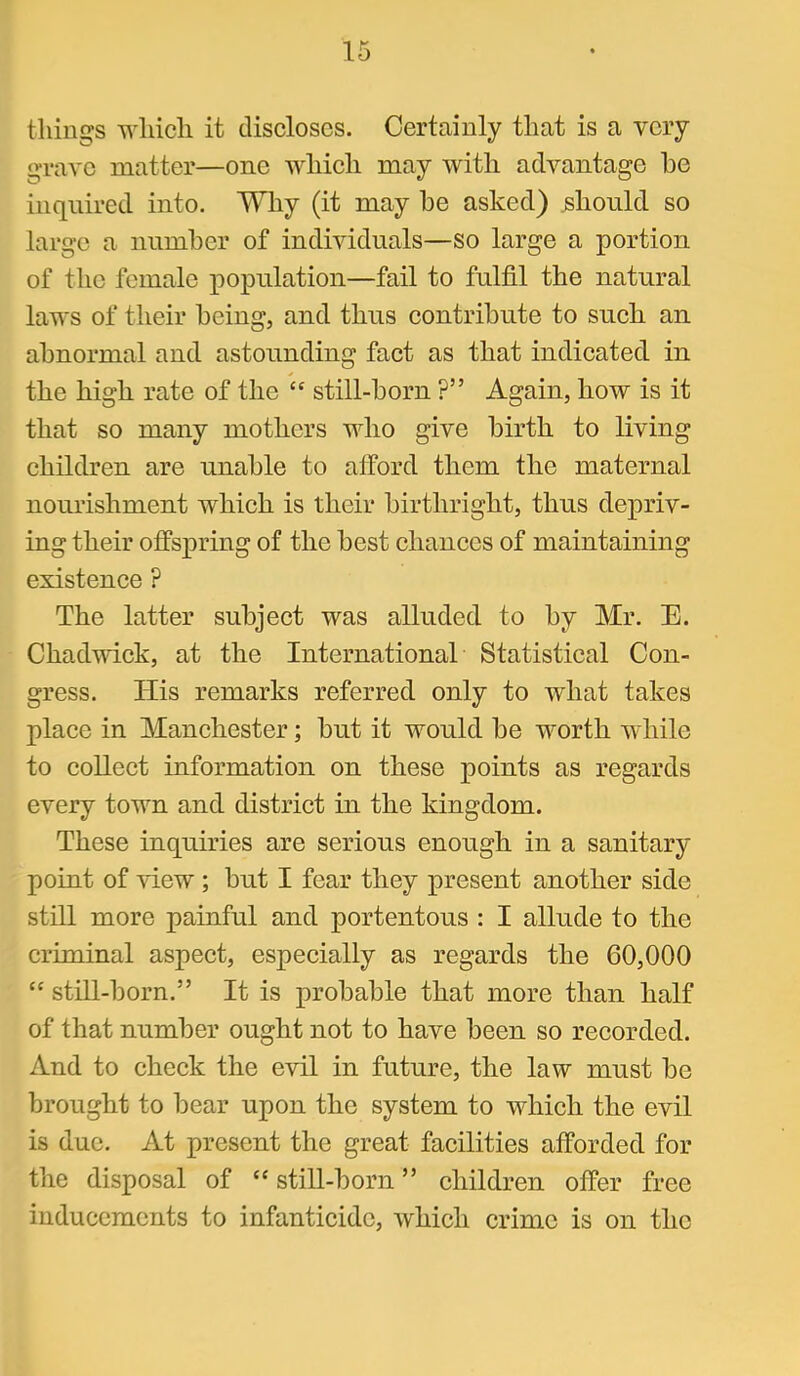 tilings wliicli it discloses. Certainly that is a very grave matter—one which may with advantage he inquired into. TiHiy (it may he asked) should so large a niimher of individuals—so large a portion of the female population—fail to fulfil the natural laws of their being, and thus contribute to sueh an abnormal and astounding fact as that indicated in the high rate of the “ still-horn ?” Again, how is it that so many mothers who give birth to living children are unable to afford them the maternal nourishment which is their birthright, thus depriv- ing their offspring of the best chances of maintaining existence ? The latter subject was alluded to by Mr. E. Chadwiek, at the International Statistical Con- gress. His remarks referred only to what takes place in Manchester; hut it would he worth while to eoUect information on these points as regards every town and district in the kingdom. These inquiries are serious enough in a sanitary point of view ; hut I fear they present another side still more painful and portentous : I allude to the criminal aspect, especially as regards the 60,000 “ still-horn.” It is probable that more than half of that number ought not to have been so recorded. And to cheek the evil in future, the law must he brought to hear upon the system to which the evil is due. At present the great faeilities afforded for the disposal of ‘‘ still-horn ” children offer free inducements to infanticide, which crime is on the