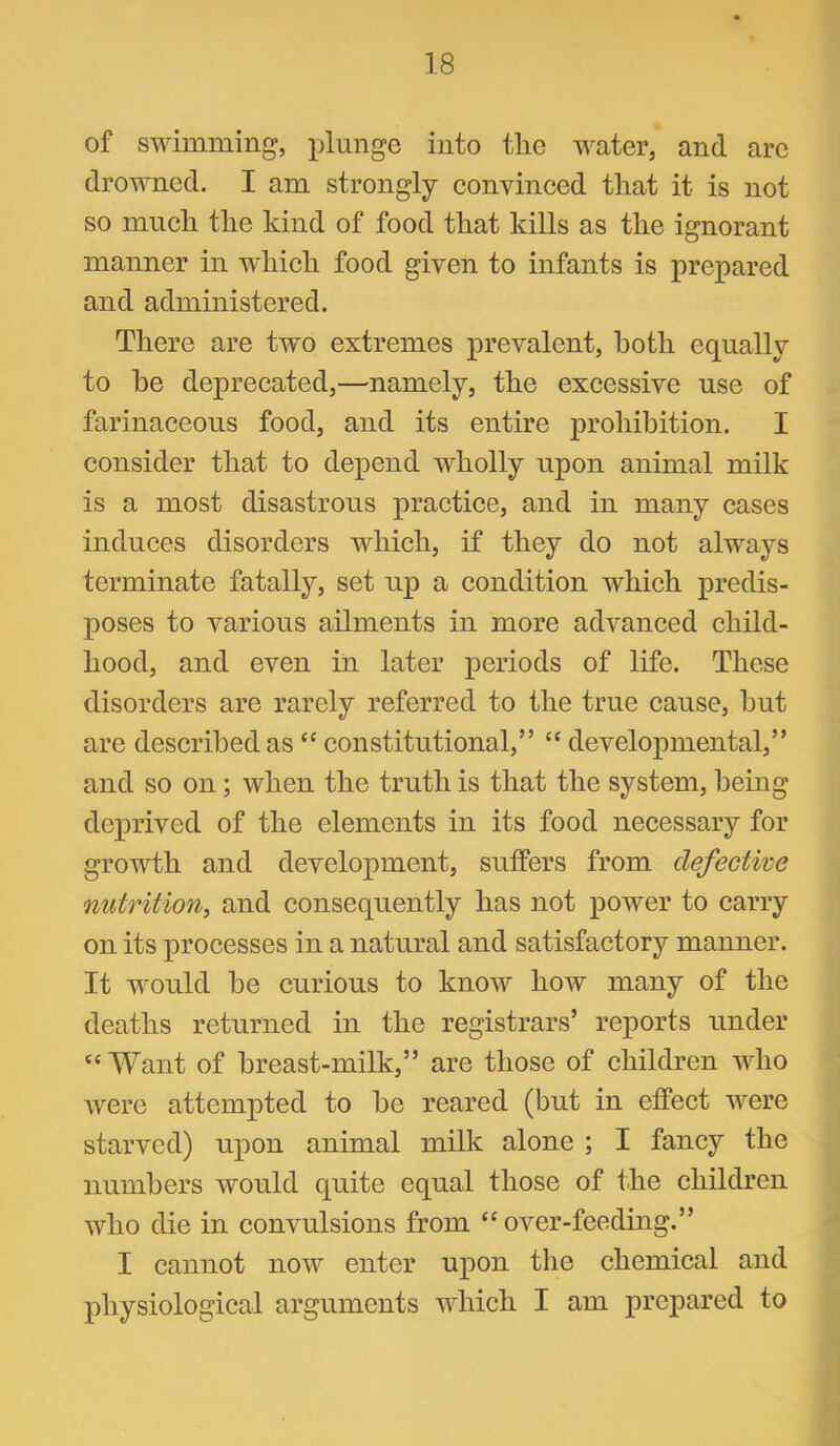 of swimming, plunge into the water, and are drowned, I am strongly eonvinced that it is not so much the kind of food that kills as the ignorant manner in which food given to infants is prepared and administered. There are two extremes prevalent, both equally to be deprecated,—namely, the excessive use of farinaceous food, and its entire prohibition. I consider that to depend wholly upon animal milk is a most disastrous practice, and in many cases induces disorders which, if they do not always terminate fatally, set up a condition which predis- poses to various ailments in more advanced child- hood, and even in later periods of life. These disorders are rarely referred to the true cause, hut are described as “ constitutional,” “ developmental,” and so on; when the truth is that the system, being deprived of the elements in its food necessary for growth and development, suffers from defective nutrition^ and consequently has not power to carry on its processes in a natural and satisfactory manner. It would be curious to know how many of the deaths returned in the registrars’ reports under “ Want of breast-milk,” are those of children who were attempted to be reared (but in effect were starved) upon animal milk alone ; I fancy the numbers would quite equal those of fhe children who die in convulsions from “ over-feeding.” I cannot now enter upon the chemical and physiological arguments which I am prepared to