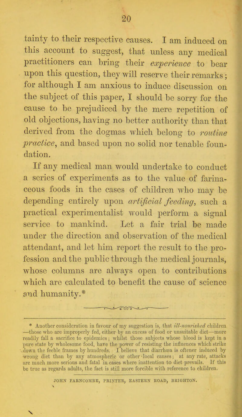 tainty to their respective causes. I am induced on this account to suggest, that unless any medical practitioners can bring their experience to hear upon this question, they will reserve their remarks; for although I am anxious to induce discussion on the subject of this paper, I should he sorry for the cause to be prejudiced by the mere repetition of old objections, having no better authority than that derived from the dogmas which belong to routine practice^ and based upon no solid nor tenable foun- dation. If any medical man would undertake to conduct a series of experiments as to the value of farina- ceous foods in the cases of children who may be depending entirely upon artificial feeding, such a practical experimentalist would j)erform a signal service to mankind. Let a fair trial he made under the direction and observation of the medical attendant, and let him report the result to the pro- fession and the public through the medical journals, whose columns are ahvays open to contributions which are calculated to benefit the cause of science and humanity.* * Another consideration in favour of my suggestion is, that ill-nourished children —those who are improperly fed, either by an excess of food or unsuitable diet—more readily fall a sacrifice to epidemics; whilst those subjects whose blood is kept in a ])ure state by wholesome food, have the power of resisting the influences which strike \down the feeble frames by huudreds. I believe that diarrhoea is oftener induced by wrong diet than by any atmospheric or other-local causes; at any rate, attacks are much more serious and fatal in cases where inattention to diet prevails. If this be true as regards adults, the fact is still more forcible with reference to children. JOHN FARNCOHBE, TRINTER, EASTERN ROAD, BRIGHTON. V