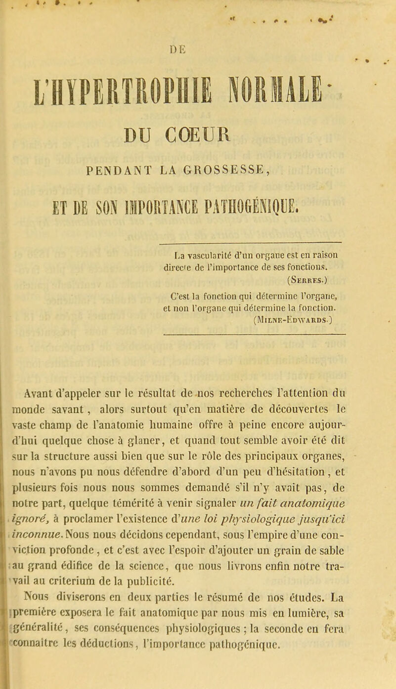 PENDANT LA GROSSESSE, ET DE SON lllPOIiîANCE PATIIOGÉNIDDE. Fia vascularité d’un organe est en raison direcie de l’importance de ses fonctions. (Serrïs.) C’est la fonction qui détermine l’organe, et non l’organe qui détermine la fonction. (MltNE-PmAYARDSO Avant d’appeler sur le résultat de-nos recherches l’attention du monde savant, alors surtout qu’en matière de découvertes le vaste champ de l’anatomie humaine offre ù peine encore aujour- d’hui quelque chose à glaner, et quand tout semble avoir été dit sur la structure aussi bien que sur le rôle des principaux organes, nous n’avons pu nous défendre d’abord d’un peu d’hésitation, et plusieurs fois nous nous sommes demandé s’il n’y avait pas, de notre part, quelque témérité à venir signaler un fait anatomique . ignoré, à proclamer l’existence d’wne loi physiologique jusqu’ici : inconnue. Nous nous décidons cependant, sous l’empire d’une con- viction profonde, et c’est avec l’espoir d’ajouter un grain de sable ;au grand édifice de la science, que nous livrons enfin notre tra- ’vail au critérium de la publicité. ■ Nous divi.serons en deux parties le résumé de nos études. La I (première exposera le fait anatomique par nous mis en lumière, sa ; généralité, ses conséquences physiologiques ; la seconde en fera j'connaltre les déductions, l’importance pathogénique.