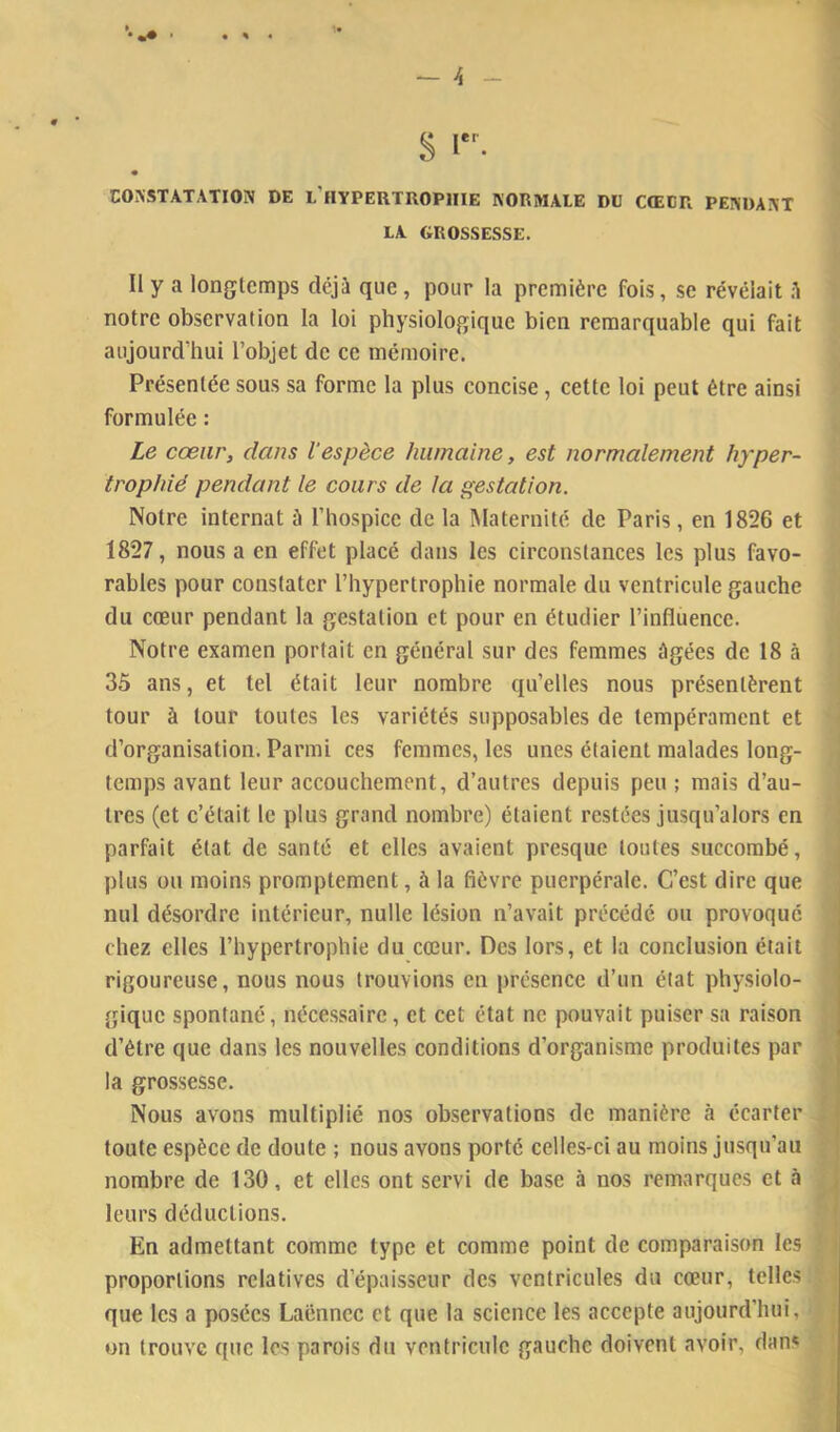 — h % CONSTATATION DE L’hYPERTROPIIIE NORMALE DU CŒUR PENDANT LA GROSSESSE. Il y a longtemps déjà que, pour la première fois, se révélait .à notre observation la loi physiologique bien remarquable qui fait aujourd'hui l’objet de ce mémoire. Présentée sous sa forme la plus concise, cette loi peut être ainsi formulée : Le cœur, dans l'espèce humaine, est normalement hyper- trophié pendant le cours de la gestation. Notre internat à l’hospice de la Maternité de Paris, en 1826 et 1827, nous a en effet placé dans les circonstances les plus favo- rables pour constater l’hypertrophie normale du ventricule gauche du cœur pendant la gestation et pour en étudier l’influence. Notre examen portait en général sur des femmes âgées de 18 à 35 ans, et tel était leur nombre qu’elles nous présentèrent tour à tour toutes les variétés supposables de tempérament et d’organisation. Parmi ces femmes, les unes étaient malades long- temps avant leur accouchement, d’autres depuis peu ; mais d’au- tres (et c’était le plus grand nombre) étaient restées jusqu’alors en parfait état de santé et elles avaient presque toutes succombé, plus ou moins promptement, à la fièvre puerpérale. C’est dire que nul désordre intérieur, nulle lésion n’avait précédé ou provoqué chez elles l’hypertrophie du cœur. Des lors, et la conclusion était rigoureuse, nous nous trouvions en présence d’un état physiolo- gique spontané, nécessaire, et cet état ne pouvait puiser sa raison d’étre que dans les nouvelles conditions d’organisme produites par la grossesse. Nous avons multiplié nos observations de manière à écarter toute espèce de doute ; nous avons porté celles-ci au moins jusqu’au nombre de 130, et elles ont servi de base à nos remarques et à leurs déductions. En admettant comme type et comme point de comparaison les proportions relatives d’épaisseur des ventricules du cœur, telles que les a posées Laënnec et que la science les accepte aujourd’hui, on trouve que les parois du ventricule gauche doivent avoir, dans