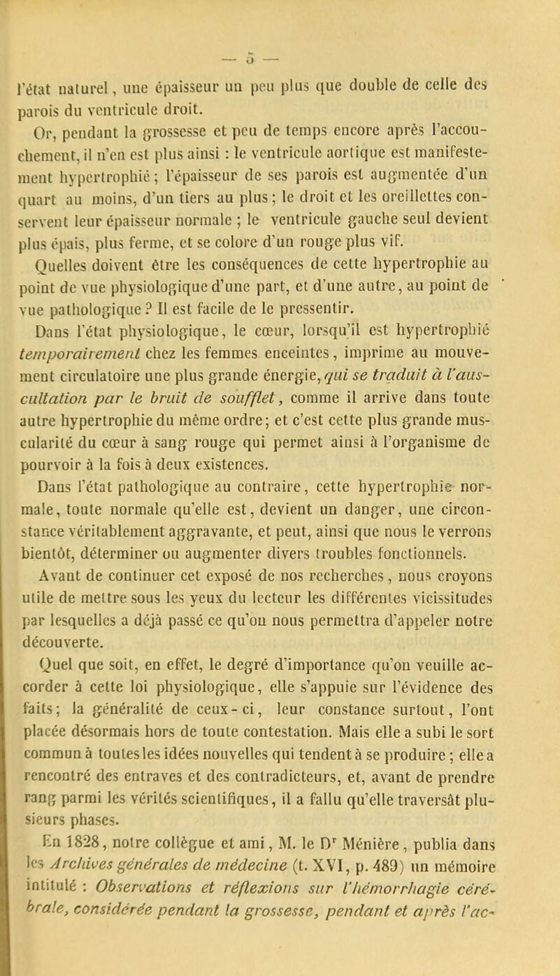 l’état naturel, une épaisseur un peu plus que double de celle des parois du ventricule droit. Or, pendant la grossesse et peu de temps encore après l’accou- chement, il n’cn est plus ainsi : le ventricule aortique est manifeste- ment hypertrophié; l’épaisseur de ses parois est augmentée d’un quart au moins, d’un tiers au plus; le droit et les oreillettes con- servent leur épaisseur normale ; le ventricule gauche seul devient plus épais, plus ferme, et se colore d’un rouge plus vif. Quelles doivent être les conséquences de cette hypertrophie au point de vue physiologique d’une part, et d’une autre, au point de vue pathologique ? Il est facile de le pressentir. Dans l’état physiologique, le cœur, lorsqu’il est hypertrophié temporairement chez les femmes enceintes, imprime au mouve- ment circulatoire une plus grande énergie, qui se traduit à l’aus- cultation par le bruit de soufflet, comme il arrive dans toute autre hypertrophie du môme ordre; et c’est celte plus grande mus- cularité du cœur à sang rouge qui permet ainsi à l’organisme de pourvoir à la fois à deux existences. Dans l’état pathologique au contraire, cette hypertrophie nor- male, toute normale qu’elle est, devient un danger, une circon- stance véritablement aggravante, et peut, ainsi que nous le verrons bientôt, déterminer ou augmenter divers troubles fonctionnels. Avant de continuer cet exposé de nos recherches, nous croyons utile de mettre sous les yeux du lecteur les différentes vicissitudes par lesquelles a déjà passé ce qu’on nous permettra d’appeler notre découverte. Quel que soit, en effet, le degré d’importance qu’on veuille ac- corder à cette loi physiologique, elle s’appuie sur l’évidence des faits; la généralité de ceux-ci, leur constance surtout, l’ont placée désormais hors de toute contestation. Mais elle a subi le sort commun à toutes les idées nouvelles qui tendent à se produire ; elle a rencontré des entraves et des contradicteurs, et, avant de prendre rang parmi les vérités scientifiques, il a fallu qu’elle traversât plu- sieurs phases. Kn 1828, notre collègue et ami, M. le D” Ménière, publia dans les ArcUives générales de médecine (t. XVI, p. 489) un mémoire intitulé : Observations et réflexions sur l’hémorrhagie céré- brale, considérée pendant la grossesse, pendant et après l’ac-