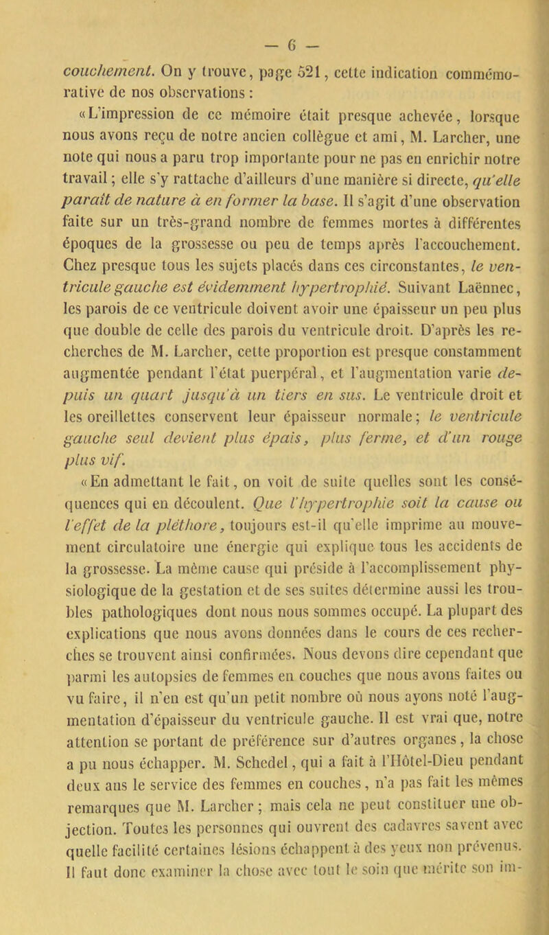 couchement. On y trouve, page 521, ectte indication commémo- rative de nos observations : «L’impression de ee mémoire était presque achevée, lorsque nous avons reçu de notre ancien collègue et ami, M. Larcher, une note qui nous a paru trop importante pour ne pas en enrichir notre travail ; elle s’y rattache d’ailleurs d’une manière si directe, qu'elle paraît de nature à en former la base. Il s’agit d’une observation faite sur un très-grand nombre de femmes mortes à différentes époques de la grossesse ou peu de temps a|»rès l’accouchement. Chez presque tous les sujets placés dans ces circonstantes, le ven- tricule gauche est évidemment hypertrophié. Suivant Laënnec, les parois de ce ventricule doivent avoir une épaisseur un peu plus que double de celle des parois du ventricule droit. D’après les re- cherches de M. Larcher, cette proportion est presque constamment augmentée pendant l’état puerpéral, et l’augmentation varie de- puis un quart jusqu’à un tiers en sus. Le ventricule droit et les oreillettes conservent leur épaisseur normale; le ventricule gauche seul devient plus épais, plus ferme, et d’un rouge plus vif. «En admettant le fait, on voit de suite quelles sont les consé- quences qui en découlent. Que l’hypertrophie soit la cause ou l'effet de la pléthore, toujours est-il qu’elle imprime au mouve- j ment circulatoire une énergie qui explique tous les accidents de la grossesse. La même cause qui préside à l’accomplissement phy- j siologique de la gestation et de ses suites détermine aussi les trou- j blés pathologiques dont nous nous sommes occupé. La plupart des i explications que nous avons données dans le cours de ces recher- j elles se trouvent ainsi confirmées. Nous devons dire cependant que | ])armi les autopsies de femmes en couches que nous avons faites ou vu faire, il n’en est qu’un petit nombre où nous ayons noté l’aug- .. mentation d’épaisseur du ventricule gauche. 11 est vrai que, notre attention se portant de préférence sur d’autres organes, la chose ' a pu nous échapper. M. Schcdel, qui a fait à l’IIôtel-Dieu pendant deux ans le service des femmes en couches, n’a pas fait les mêmes remarques que M. Larcher ; mais cela ne peut constituer une ob- jection. Toutes les personnes qui ouvrent des cadavres savent avec . quelle facilité certaines lésions échappent à des yeux non prévenus, , 11 faut donc examiner la chose avec tout le .soin (pie mérite son im-