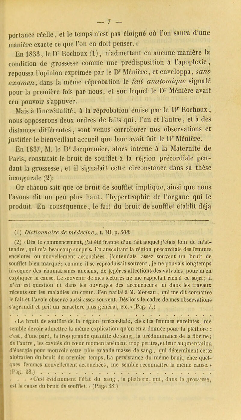 portance réelle, et le temps n’est pas éloigné où l’on saura d’une manière exacte ce que l’on en doit penser.» En 1833, le D Rochoux (1), n’admettant en aucune manière la condition de grossesse comme une prédisposition à l’apoplexie, repoussa l’opinion exprimée par le D“' Ménière, et enveloppa, sans examen, dans la même réprobation le fait anatomique signalé pour la première fois par nous, et sur lequel le D'’ Ménière avait cru pouvoir s’appuyer. Mais à rincrédulité, à la réprobation émise par le D'’ Rochoux, nous opposerons deux ordres de faits qui, l’un et l’autre, et à des distances différentes, sont venus corroborer nos observations et justifier le bienveillant accueil que leur avait fait le D' Ménière. En 1837, M. le D'' Jacquomier, alors interne à la Maternité de Paris, constatait le bruit de soufflet à la région précordiale pen- dant la grossesse, et il signalait cette circonstance dans sa thèse inaugurale (2): Or chacun sait que ce bruit de soufflet implique, ainsi que nous l’avons dit un peu plus haut, l’hypertrophie de l’organe qui le produit. En conséquence, le fait du bruit de soufflet établit déjà (1) Dictionnaire de médecine, t. Ht, p. 504. (2) «Dès le commencement, j’ai été frappé d’un fait auquel j’étais loin de m’at- tendre, qui m’a beaucoup surpris. En auscultant la région précordiale des femmes enceintes ou nouvellement accouchées, j’entendais a.ssez souvent un bruit de soufflet bien marqué; comme il se reproduisait souvent, je ne pouvais longtemps invoquer des rhumatismes anciens, de jégères affections des valvules, pour m’en expliquer la cause. Le souvenir de mes lectures ne me rappelait rien à ce sujet ; il n’en est question ni dans les ouvrages des accoucheurs ni dans les travaux récents sur les maladies du cœur. J’en parlai à M. Moreau , qui me dit connaître le fait et l’avoir observé aussi assez souvent. Dès lors le cadre de mes observations s’agrandit et prit un caractère plus général, etc. » (Pag. 7.) «Le bruit de soufflet de la région précordiale, chez les femmes enceintes, me semble devoir admettre la même explication qu’on en a donnée pour la pléthore : c’est, d'une part, la trop grande quantité de sang, la prédominance de la fibrine; de l’autre, les cavités du cœur momentanément trop petites,et leur augmentation d’énergie pour mouvoir cette plus grande ma.sse de sang, qui déterminent cette altération du bruit du premier temps. La persistance du même bruit, chez quel- ques femmes nouvellement accouchées, me semble reconnaître la même cause.» (Pag. 38.) . . . « C’est évidemment l’état du sang , la pléthore, qui, dans la gro.s.scsse, est la cause du bruit de soufflet. » (Pag(! 38.)