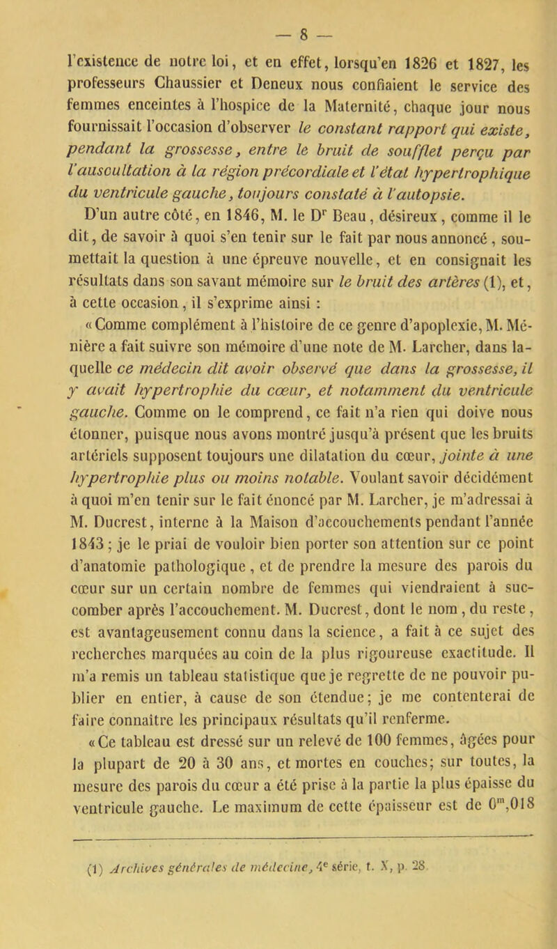 rcxistence de notre loi, et en effet, lorsqu’en 1826 et 1827, les professeurs Chaussier et Deneux nous eonfiaient le service des femmes enceintes à l’hospice de la Maternité, chaque jour nous fournissait l’occasion d’observer le constant rapport qui existe, pendant la grossesse, entre le bruit de soufflet perçu par l'auscultation à la région précordiale et l’état hypertrophique du ventricule gauche, toujours constaté à l'autopsie. D’un autre côté, en 1846, M. le D* Beau, désireux, comme il le dit, de savoir ù quoi s’en tenir sur le fait par nous annoncé , sou- mettait la question à une épreuve nouvelle, et en consignait les résultats dans son savant mémoire sur le bruit des artères (1), et, à cette occasion, il s’exprime ainsi : «Comme complément à l’histoire de ce genre d’apoplexie,M. Mé- nière a fait suivre son mémoire d’une note de M. Larcher, dans la- quelle ce médecin dit avoir observé que dans la grossesse, il y avait hypertrophie du cœur, et notamment du ventricule gauche. Comme on le comprend, ce fait n’a rien qui doive nous étonner, puisque nous avons montré jusqu’à présent que les bruits artériels supposent toujours une dilatation du eçanv, jointe à une hypertrophie plus ou moins notable. Voulant savoir décidément à quoi m’en tenir sur le fait énoncé par M. Larcher, je m’adressai à M. Ducrest, interne à la Maison d’accouchements pendant l’année 1843 ; je le priai de vouloir bien porter son attention sur ce point d’anatomie pathologique , et de prendre la mesure des parois du cœur sur un certain nombre de femmes qui viendraient à suc- comber après l’accouchement. M. Ducrest, dont le nom, du reste , est avantageusement connu dans la science, a fait à ce sujet des recherches marquées au coin de la plus rigoureuse exactitude. Il m’a remis un tableau statistique que je regrette de ne pouvoir pu- blier en entier, à cause de son étendue ; je me contenterai de faire connaître les principaux résultats qu’il renferme. «Ce tableau est dressé sur un relevé de 100 femmes, âgées pour la plupart de 20 à 30 ans, et mortes en couches; sur toutes, la mesure des parois du cœur a été prise à la partie la plus épaisse du ventricule gauche. Le maximum de cette épaisseur est de 0*,018 (1) Archives générales de médecine, 4® série, f. -V, p. 28