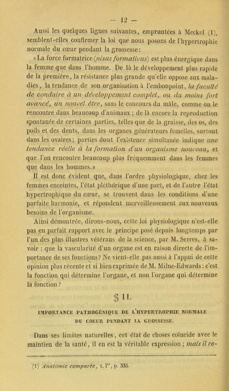 Aussi les quelques lignes suivantes, empruntées à Meckel (1), semblent-elles confirmer la loi que nous posons de riiypertrppliie normale du cœur pendant la grossesse: «La force ^ormsitncc (nisus formatims) est plus énergique dans la femme que dans l’homme. De là le développement plus rapide de la première, la résistance plus grande qu’elle oppose aux mala- dies, la tendance de son organisation à Vemhon^o'iat, la facu/té de conduire à un développement complet, ou du moins fort avancé, un nouvel être, sans le concours du mâle, comme on le rencontre dans beaucoup d’animaux ; de là encore la reproduction spontanée de certaines parties, telles que de la graisse, des os, des poils et des dents, dans les organes générateurs femelles, surtout dans les ovaires; parties dont l’existence simultanée indique une tendance réelle à la formation d'un organisme nouveau, et que l’on rencontre beaucoup plus fréquemment dans les femmes que dans les hommes.» Il est donc évident que, dans l’ordre physiologique, chez les femmes enceintes, l’état pléthorique d’une part, et de l’autre l’état hypertrophique du cœur, se trouvent dans les conditions d’une parfaite harmonie, et répondent merveilleusement aux nouveaux besoins de l’organisme. Ainsi démontrée, dirons-nous, cette loi physiologique n’est-elle pas en parfait rapport avec le principe posé depuis longtemps par l’un des plus illustres vétérans de la science, par M. Serres, à sa- voir : que la vascularité d’un organe est en raison directe de l’im- portance de ses fonctions? Ne vient-elle pas aussi à l’appui de celte opinion plus récente et si bien exprimée de M. Milne-Edwards : c’est la fonction qui détermine l’organe, et non l’organe qui détermine la fonction ? SH. IMPORTANCE PATUOGÉNIOUE DE l’hYPERTROPHIE NOHMALE I)ü COEUR PENDANT LA GROSSESSE. Dans ses limites naturelles, cet état de choses coïncide avec le maintien de la santé, il en est la véritable expression ; mais il re- (1) Anatomie comparée, 1.1, p. 335.