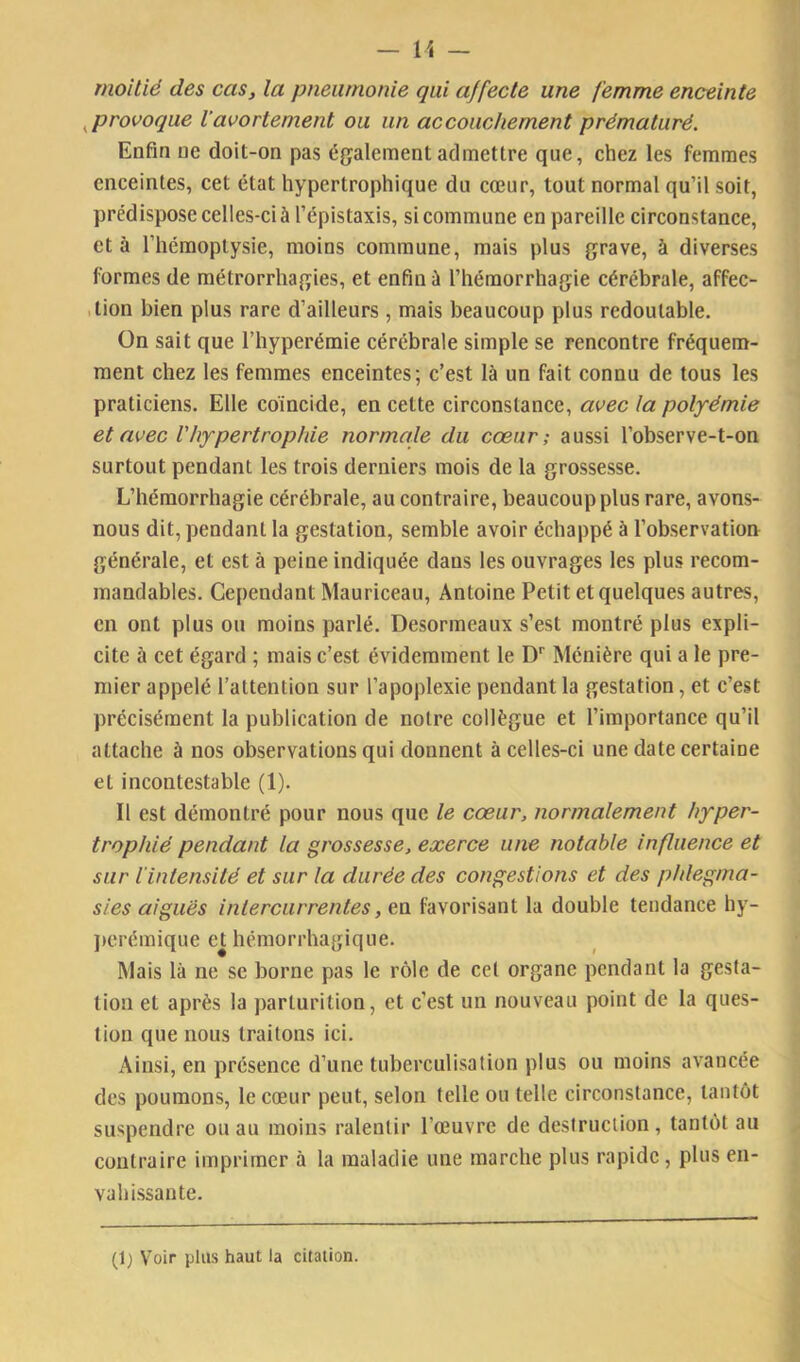 moitié des cas, la pneumonie qui affecte une femme enceinte ^provoque Vavortement ou un accouchement prématuré. Enfin ne doit-on pas également admettre que, chez les femmes enceintes, cet état hypertrophique du cœur, tout normal qu’il soit, prédispose celles-ci à l’épistaxis, si commune en pareille circonstance, et à l’hémoptysie, moins commune, mais plus grave, à diverses formes de métrorrhagies, et enfin à l’hémorrhagie cérébrale, affec- ,tion bien plus rare d’ailleurs , mais beaucoup plus redoutable. On sait que l’hyperémie cérébrale simple se rencontre fréquem- ment chez les femmes enceintes; c’est là un fait connu de tous les praticiens. Elle coïncide, en cette circonstance, avec la polpémie et avec l'hypertrophie normale du cœur; aussi l’observe-t-on surtout pendant les trois derniers mois de la grossesse. L’hémorrhagie cérébrale, au contraire, beaucoup plus rare, avons- nous dit, pendant la gestation, semble avoir échappé à l’observation générale, et est à peine indiquée dans les ouvrages les plus recom- mandables. Cependant Mauriceau, Antoine Petit et quelques autres, en ont plus ou moins parlé. Desormeaux s’est montré plus expli- cite à cet égard ; mais c’est évidemment le D’’ Ménière qui a le pre- mier appelé l’attention sur l’apoplexie pendant la gestation, et c’est précisément la publication de notre collègue et l’importance qu’il attache à nos observations qui donnent à celles-ci une date certaine et incontestable (1). Il est démontré pour nous que le cœur, normalement hyper- trophié pendant la grossesse, exerce une notable influence et sur l'intensité et sur la durée des congestions et des phlegma- sies aiguës intercurrentes, en favorisant la double tendance hy- ])crémique eUiémorrhagique. Mais là ne se borne pas le rôle de cet organe pendant la gesta- tion et après la parturition, et c’est un nouveau point de la ques- tion que nous traitons ici. Ainsi, en présence d’une tuberculisation plus ou moins avancée des poumons, le cœur peut, selon telle ou telle circonstance, tantôt suspendre ou au moins ralentir l’œuvre de destruction, tantôt au contraire imprimer à la maladie une marche plus rapide, plus en- vahissante. (1) Voir plus haut la citation.