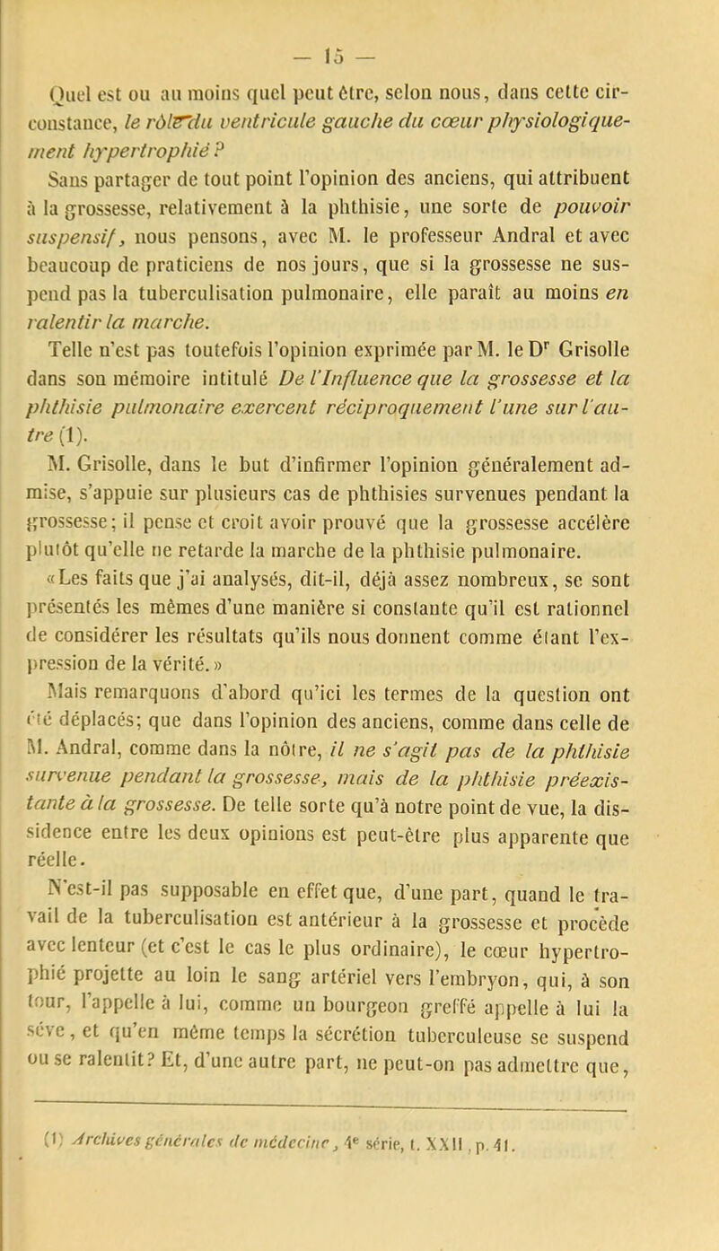 Quel est ou au moins quel peut être, selon nous, clans celte cir- constance, le rdlsHu ventricule gauche du cœur physiologique- ment hypertrophié P Sans partager de tout point l’opinion des anciens, qui attribuent à la grossesse, relativement à la phthisie, une sorte de pouvoir suspensif, nous pensons, avec M. le professeur Andral et avec beaucoup de praticiens de nos jours, que si la grossesse ne sus- pend pas la tuberculisation pulmonaire, elle paraît au moins ralentir la marche. Telle n’est pas toutefois l’opinion exprimée parM. leD'' Grisolle dans son mémoire intitulé De l’Influence que la grossesse et la phthisie pulmonaire exercent réciproquement l’une sur l'au- tre (1). M. Grisolle, dans le but d’infirmer l’opinion généralement ad- mise, s’appuie sur plusieurs cas de phthisies survenues pendant la {grossesse; il pense et croit avoir prouvé que la grossesse accélère pluiôt qu’elle ne retarde la marche de la phthisie pulmonaire. «Les faits que j’ai analysés, dit-il, déjà assez nombreux, se sont jirésentés les mêmes d’une manière si constante qu’il est rationnel de considérer les résultats qu’ils nous donnent comme élant l’ex- pression de la vérité.» Mais remarquons d’abord qu’ici les termes de la question ont été déplacés; que dans l’opinion des anciens, comme dans celle de M. Andral, comme dans la nôtre, il ne s’agit pas de la phthisie survenue pendant la grossesse, mais de la phthisie préexis- tante à la grossesse. De telle sorte qu’à notre point de vue, la dis- sidence entre les deux opinions est peut-être plus apparente que réelle. N’est-il pas supposable en effet que, d’une part, quand le tra- vail de la tuberculisation est antérieur à la grossesse et procède avec lenteur (et c’est le cas le plus ordinaire), le cœur hypertro- phié projette au loin le sang artériel vers l’embryon, qui, à son four, l’appelle à lui, comme un bourgeon greffé appelle à lui la st\e, et qu en même temps la sécrétion tuberculeuse se suspend ou se ralentit? Et, d une autre part, ne peut-on pas admettre que, (t) Archives gêné raie s de mcdcciiir, série, t. X.Xll . p. 41.