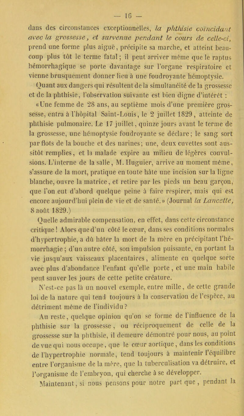 IG - dans des circnnslaiices cxceplionnelles, la phthisie coïncidant avec la grossesse, et survenue pendant le cours de celle-ci, prend une forme plus aiguë, précipite sa marche, et atteint beau- coup plus tôt le terme fatal; il peut arriver môme que le raptus hémorrhagique se porte davantage sur l’organe respiratoire et vienne brusquement donner lieu à une foudroyante hémoptysie. Quant aux dangers qui résultent de la simultanéité de la grossesse et de la phthisie, l’observation suivante est bien digne d’intérét : «Une femme de 28 ans, au septième mois d’une première gros- sesse, entra à riiôpital Saint-Louis, le 2 juillet 1829, atteinte de phthisie pulmonaire. Le 17 juillet, quinze jours avant le terme de la grossesse, une hémoptysie foudroyante se déclare; le sang sort par flots de la bouche et des narines; une, deux cuvettes sont aus- sitôt remplies, et la malade expire au milieu de légères convul- sions, L’interne de la salle, M. Huguier, arrive au moment même, s’assure de la mort, pratique en toute hâte une incision sur la ligne blanche, ouvre la matrice, et retire par les pieds un beau garçon, que l’on eut d’abord quelque peine à faire respirer, mais qui est encore aujourd’hui plein de vie et de santé.» (Journal la Lancetle, 8 août 1829.) Quelle admirable compensation, en effet, dans celte circonstance critique ! Alors que d’un côté le cœur, dans scs conditions normales d’hypertrophie, a dû hâter la mort de la mère en précipitant l’hé- morrhagie; d’un autre côté, son impulsion puissante, en portant la vie jusqu’aux vaisseaux placentaires, alimente en quelque sorte avec plus d’abondance l’enfant qu’elle porte , et une main habile peut sauver les jours de cette petite créature. IN’est-ce pas là un nouvel exemple, entre mille, de cette grande loi de la nature qui tend toujours à la conservation de l’espèce, au détriment même de l’individu? Au reste, quelque opinion qu’on se forme de l’influence de la phthisie sur la grossesse , ou réciproquement de celle de la grossesse sur la phthisie, il demeure démontré pour nous, au point de vue qui nous occupe, que le cœur aortique, dans les conditions de l’hypertrophie normale, tend toujours à maintenir l’équilibre entre l’organisme de la mère, que la tuberculisation va détruire, et l’organisme de l’embryon, qui cherche à se développer. Maintenant, si nous pensons pour notre part que , pendant la