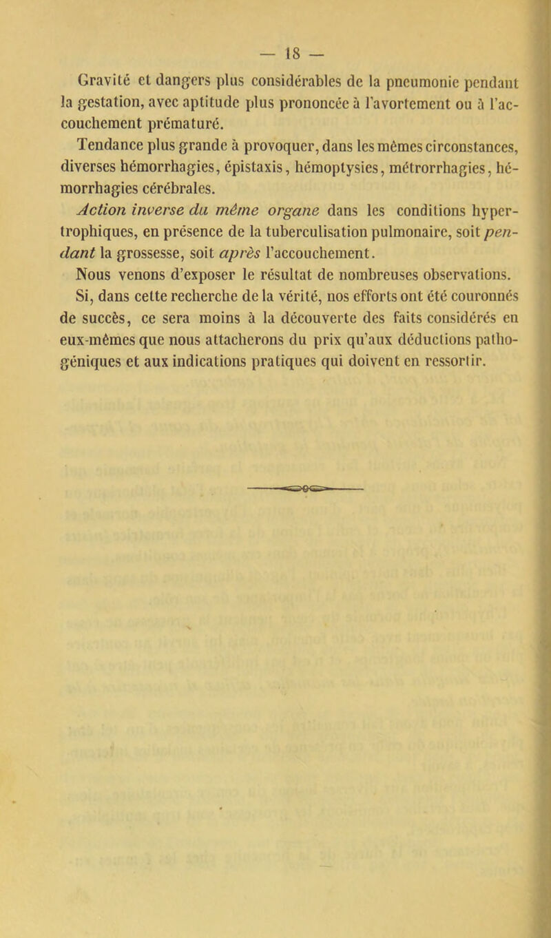 Gravité et dangers plus considérables de la pneumonie pendant la gestation, avec aptitude plus prononcée à l’avortement ou ï\ l’ac- couchement prématuré. Tendance plus grande à provoquer, dans les mêmes circonstances, diverses hémorrhagies, épistaxis, hémoptysies, métrorrhagies, hé- morrhagies cérébrales. Action inverse du même organe dans les conditions hyper- trophiques, en présence de la tuberculisation pulmonaire, soit pen- dant la grossesse, soit après l’accouchement. Nous venons d’exposer le résultat de nombreuses observations. Si, dans cette recherche de la vérité, nos efforts ont été couronnés de succès, ce sera moins à la découverte des faits considérés en eux-mêmes que nous attacherons du prix qu’aux déductions patho- géniques et aux indications pratiques qui doivent en ressortir.