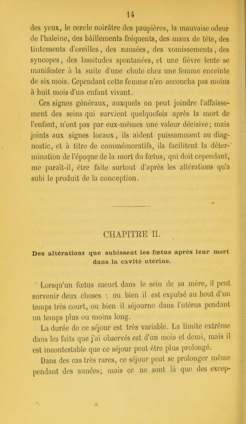 des yeux, le cercle noirâlre des paupières, la mauvaise odeur de rhaleine, des bâillements fréquents, des maux de tête, des tintements d’oreilles, des nausées, des vomissements, des syncopes, des lassitudes spontanées, et une fièvre lente se manifester à la suite d’une chute chez une femme enceinte de six mois. Cependant cette femme n’en accoucha pas moins à huit mois d’un enfant vivant. Ces signes généraux, auxquels on peut joindre l’affaisse- ment des seins qui survient quelquefois après la mort de l’enfant, n’ont pas par eux-mêmes une valeur décisive; mais joints aux signes locaux, ils aident puissamment au diag- nostic, et à titre de commémoratifs, ils facilitent la déter- mination de l’époque de la mort du fœtus, qui doit cependant, me paraît-il, être faite surtout d’après les altérations qu’a subi le produit de la conception. CHAPITRE IL Des altérations que subissent les fœtus après leur mort dans la cavité utérine. Lorsqu’un fœtus meurt dans le sein de sa mère, il peut survenir deux choses ; ou bien il est expulse au bout d un temps très court, ou bien il séjourne dans l’utérus pendant un temps plus ou moins long. La durée de ce séjour est très variable. La limite extrême dans les faits que j’ai observés est d’un mois et demi, mais il est incontestable que ce séjour peut être plus prolongé. Dans des cas très rares, ce séjour peut se prolonger même pendant des années; mais ce ne sont là que des excep-