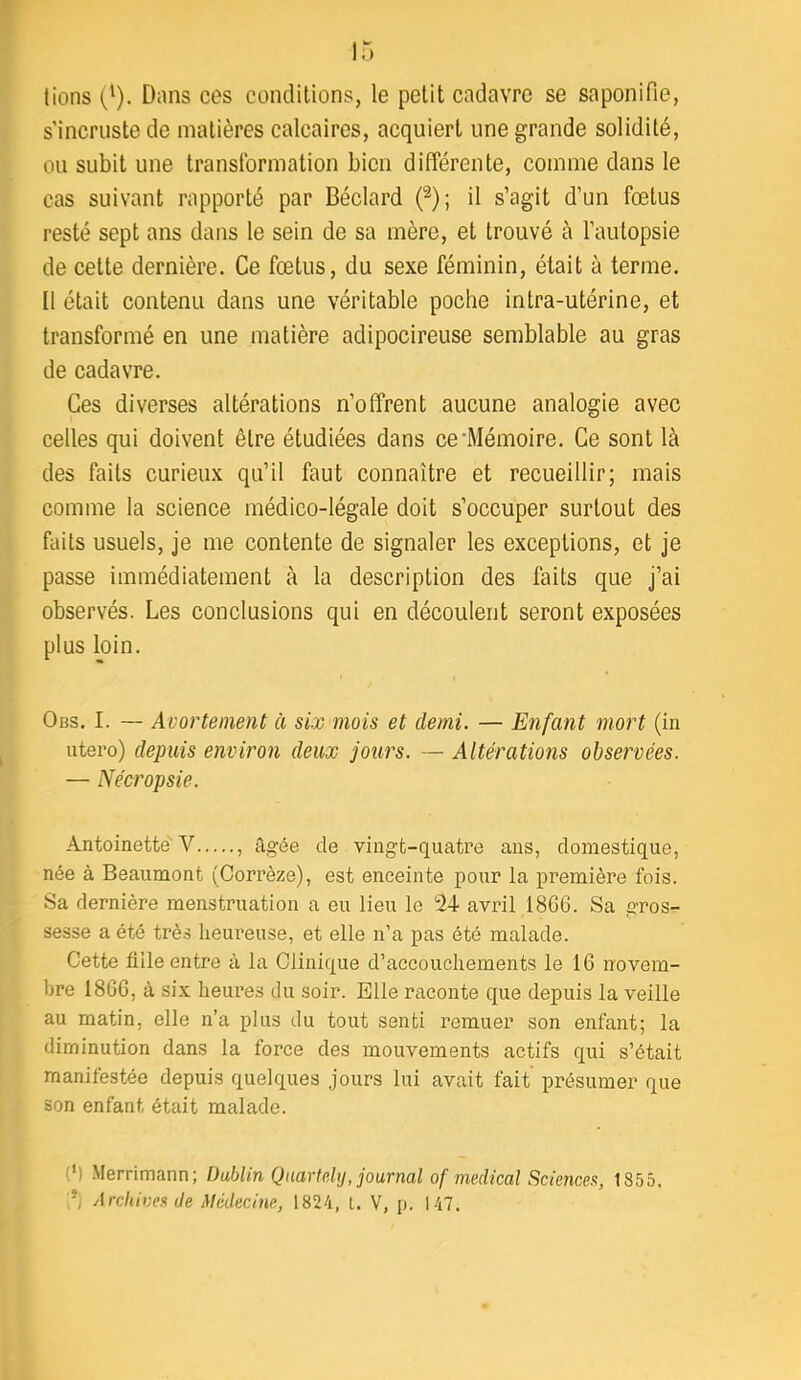 lions (^). Dons ces conditions, le petit cadavre se saponifie, s'incruste de matières calcaires, acquiert une grande solidité, ou subit une transformation bien différente, comme dans le cas suivant rapporté par Béclard (^); il s’agit d’un fœtus resté sept ans dans le sein de sa mère, et trouvé à l’autopsie de cette dernière. Ce fœtus, du sexe féminin, était à terme. Il était contenu dans une véritable poche intra-utérine, et transformé en une matière adipocireuse semblable au gras de cadavre. Ces diverses altérations n’offrent aucune analogie avec celles qui doivent être étudiées dans ce'Mémoire. Ce sont là des faits curieux qu’il faut connaître et recueillir; mais comme la science médico-légale doit s’occuper surtout des faits usuels, je me contente de signaler les exceptions, et je passe immédiatement à la description des faits que j’ai observés. Les conclusions qui en découlent seront exposées plus loin. Obs. I. — Avortement à six mois et demi. — Enfant mort (in utero) depuis environ deux jours. — Altérations observées. — Nécropsie. Antoinette'V , âgée de vingt-quatre ans, domestique, née à Beaumont (Corrèze), est enceinte pour la première fois. Sa dernière menstruation a eu lieu le 24 avril 18C6. Sa gros- sesse a été trè.s heureuse, et elle n’a pas été malade. Cette fille entre à la Clinique d’accouchements le 16 novem- bre 1866, à six heures du soir. Elle raconte que depuis la veille au matin, elle n’a plus du tout senti remuer son enfant; la diminution dans la force des mouvements actifs qui s’était manifestée depuis quelques jours lui avait fait’ présumer que son enfant était malade. (M Merrimann; Dublin Qaartp.Uj, journal of medical Sciences, 1855. Archives Je Médecine, 1824, t. V, j). 147.