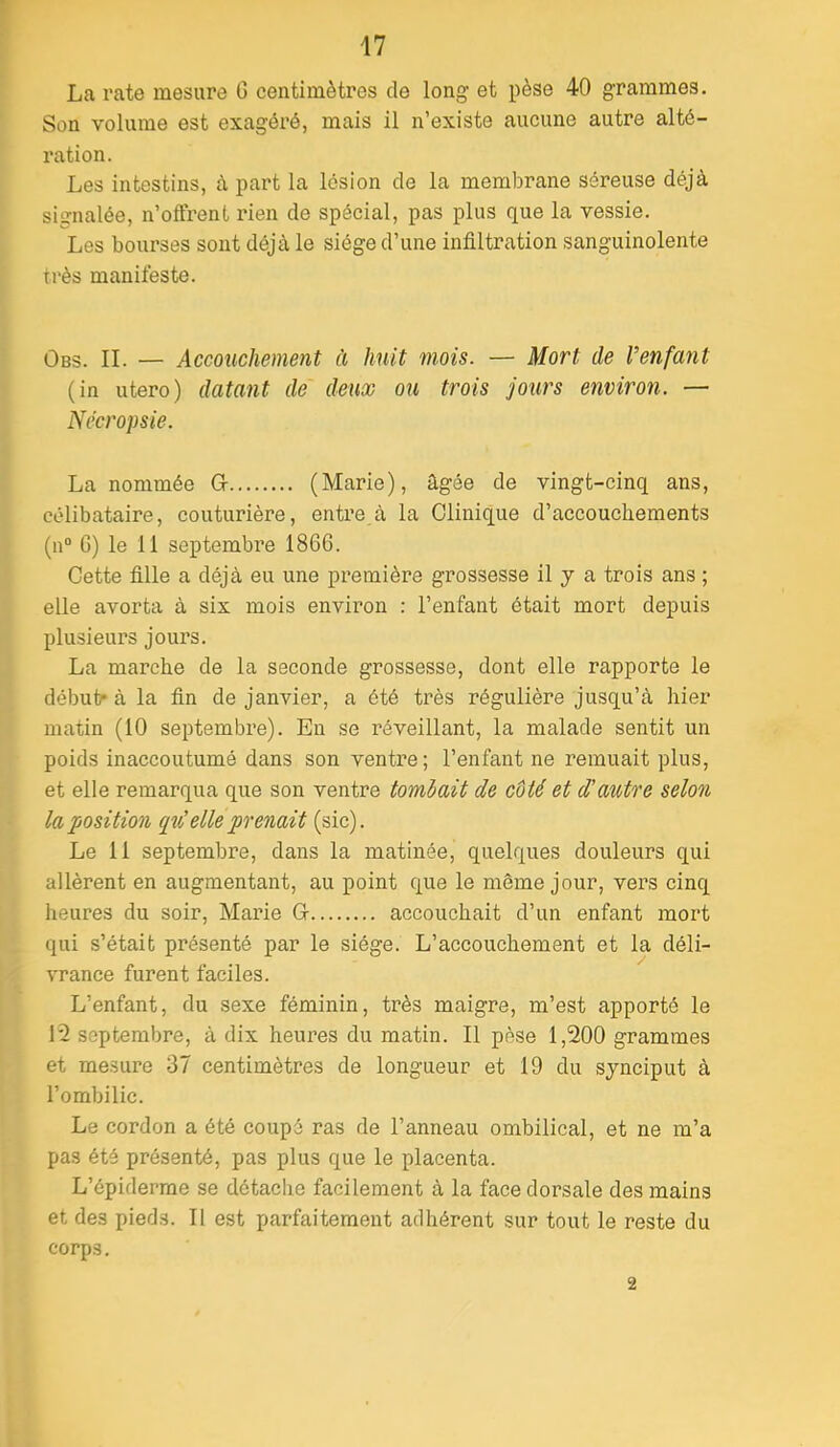 La l’ate mesure G centimètres de long et pèse 40 grammes. Son volume est exagéré, mais il n’existe aucune autre alté- ration. Les intestins, à part la lésion de la membrane séreuse déjà signalée, n’offrent rien de spécial, pas plus que la vessie. Les bourses sont déjà le siège d’une infiltration sanguinolente très manifeste. ÛBs. IL — Accouchement à huit mois. — Mort de Venfayit (in utero) datant de deux ou trois jours environ. — Nccropsie. La nommée G (Marie), âgée de vingt-cinq ans, célibataire, couturière, entre à la Clinique d’accouchements (n“ G) le 11 septembre 1866. Cette fille a déjà eu une première grossesse il y a trois ans ; elle avorta à six mois environ : l’enfant était mort depuis plusieurs jours. La marche de la seconde grossesse, dont elle rapporte le début- à la fin de janvier, a été très régulière jusqu’à hier matin (10 septembre). En se réveillant, la malade sentit un poids inaccoutumé dans son ventre; l’enfant ne remuait plus, et elle remarqua que son ventre tomlait de côté et d'autre selon la position ([tC elle prenait (sic). Le 11 septembre, dans la matinée, quelques douleurs qui allèrent en augmentant, au point que le même jour, vers cinq heures du soir, Marie G accouchait d’un enfant mort qui s’était présenté par le siège. L’accouchement et la déli- vrance furent faciles. L’enfant, du sexe féminin, très maigre, m’est apporté le 12 septembre, à dix heures du matin. Il pèse 1,200 grammes et mesure 37 centimètres de longueur et 19 du synciput à l’ombilic. Le cordon a été coupé ras de l’anneau ombilical, et ne m’a pas été présenté, pas plus que le placenta. L’épiderme se détache facilement à la face dorsale des mains et des pieds. Il est parfaitement adhérent sur tout le reste du corps. 2