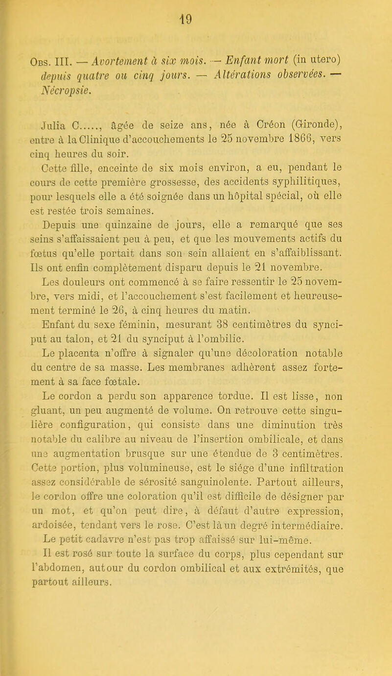 Obs. III. — Avortement à six mois. ■— Enfant mort (in utero) depuis quatre ou cinq jours. — Altérations observées. — Nécropsie. Julia C ilgée de seize ans, née à Créon (G-ironde), entre à la Clinique d’accouchements le 25 novembre 1866, vers cinq heures du soir. Cette fille, enceinte de six mois environ, a eu, pendant le cours de cette première grossesse, des accidents syphilitiques, pour lesquels elle a été soignée dans un hôpital spécial, où elle est restée trois semaines. Depuis une quinzaine de jours, elle a remarqué que ses seins s’affaissaient peu à peu, et que les mouvements actifs du fœtus qu’elle portait dans son sein allaient en s’affaiblissant. Ils ont enfin complètement disparu depuis le 21 novembre. Les douleurs ont commencé à se faire ressentir le 25 novem- bre, vers midi, et l’accouchement s’est facilement et heureuse- ment terminé le 26, à cinq heures du matin. Enfant du sexe féminin, mesurant 38 centimètres du synci- put au talon, et 21 du synciput à l’ombilic. Le placenta n’offre à signaler qu’une décoloration notable du centre de sa masse. Les membranes adhèrent assez forte- ment à sa face fœtale. Le cordon a perdu son apparence tordue. Il est lisse, non gluant, un peu augmenté de volume. On retrouve cette singu- lière configuration, qui consiste dans une diminution très notable du calibre au niveau de l’insertion ombilicale, et dans une augmentation brusque sur une étendue de 3 centimètres. Cette portion, plus volumineuse, est le siège d’une infiltration assez considérable de sérosité sanguinolente. Partout ailleurs, le cordon offre une coloration qu’il est difficile de désigner par un mot, et qu’on peut dire, à défaut d’autre expression, ardoisée, tendant vers le rose. C’est là un degré intermédiaire. Le petit cadavre n’est pas trop affaissé sur lui-même. Il est rosé sur toute la surface du corps, plus cependant sur l’abdomen, autour du cordon ombilical et aux extrémités, que partout ailleurs.