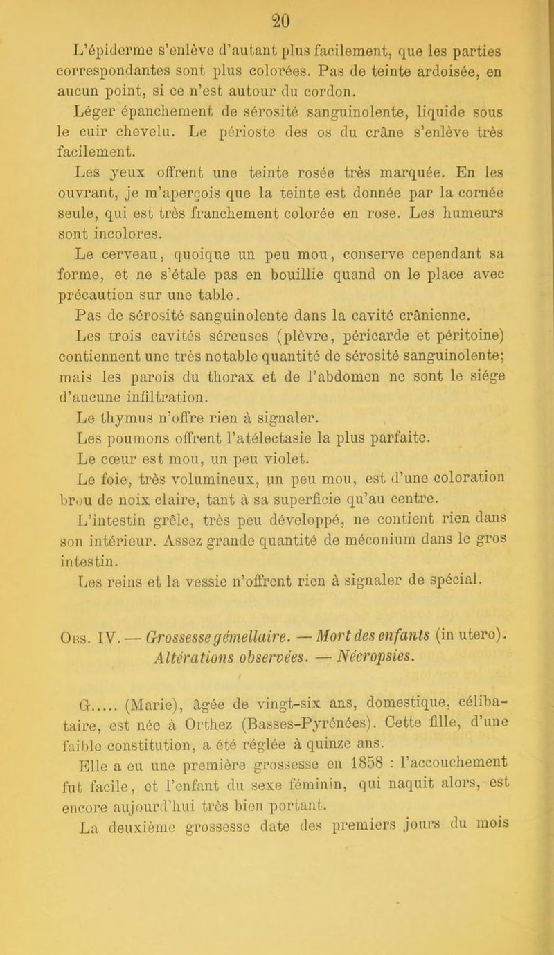 L’épiderme s’enlève d’autant plus facilement, que les parties correspondantes sont plus colorées. Pas de teinte ardoisée, en aucun point, si ce n’est autour du cordon. Léger épanchement de sérosité sanguinolente, liquide sous le cuir chevelu. Le périoste des os du crâne s’enlève très facilement. Les yeux offrent une teinte rosée très marquée. En les ouvrant, je m’aperçois que la teinte est donnée par la cornée seule, qui est très franchement colorée en rose. Les humeurs sont incolores. Le cerveau, quoique un peu mou, conserve cependant sa forme, et ne s’étale pas en bouillie quand on le place avec précaution sur une table. Pas de sérosité sanguinolente dans la cavité crânienne. Les trois cavités séreuses (plèvre, péricarde et péritoine) contiennent une très notable quantité de sérosité sanguinolente; mais les parois du thorax et de l’abdomen ne sont le siège d’aucune infiltration. Le thymus n’offre rien à signaler. Les poumons offrent l’atélectasie la plus parfaite. Le cœur est mou, un peu violet. Le foie, très volumineux, un peu mou, est d’une coloration brou de noix claire, tant à sa superficie qu’au centre. L’intestin grêle, ti’ès peu développé, ne contient rien dans son intérieur. Assez grande quantité de méconium dans le gros intestin. Les reins et la vessie n’offrent rien à signaler de spécial. Obs. IV. — Grossesse gémellaire. —Mort des enfants (in utero). Altérations observées. — Nécropsies. Cr (Mai’ie), âgée de vingt-six ans, domestique, céliba- taire, est née à Orthez (Basses-Pyrénées). Cette fille, d’une faible constitution, a été réglée à quinze ans. Elle a eu une première grossesse en 1858 : l’accouchement fut facile, et l’enfant du sexe féminin, qui naquit alors, est encore aujourd’hui très bien portant. La deuxième grossesse date des premiers jours du mois