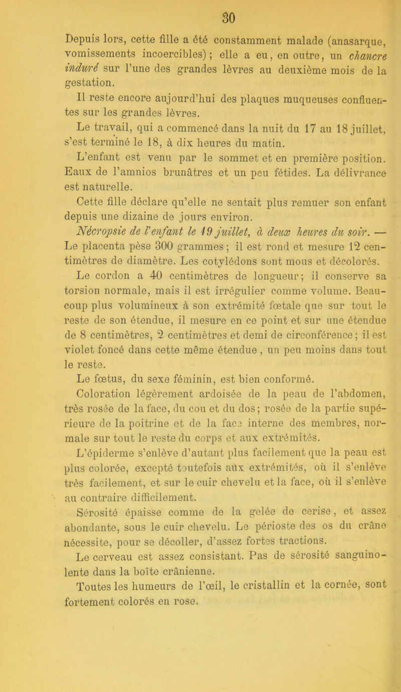 Depuis lors, cette fille a été constamment malade (anasarque, vomissements incoercibles); elle a eu, en outre, un chancre indvA'é sur l’une des grandes lèvres au deuxième mois de la gestation. Il reste encore aujourd’hui des plaques muqueuses confiuen- tes sur les grandes lèvres. Le travail, qui a commencé dans la nuit du 17 au 18 juillet, s’est terminé le 18, à dix heures du matin. L’enfant est venu par le sommet et en première position. Eaux de l’amnios brunâtres et un peu fétides. La délivrance est natm’elle. Cette fille déclai'e qu’elle ne sentait plus remuer son enfant depuis une dizaine de jours environ. Nécropsie de l'enfant le id juillet, à deux heures du soir. — Le placenta pèse 300 grammes ; il est rond et mesure 12 cen- timètres de diamètre. Les cotylédons sont mous et décolorés. Le cordon a 40 centimètres de longueur ; il conserve sa torsion normale, mais il est irrégulier comme volume. Beau- coup plus volumineux à son extrémité foetale que sur tout le reste de son étendue, il mesure en ce point et sur une étendue de 8 centimètres, 2 centimètres et demi de circonférence ; il est violet foncé dans cette même étendue, un peu moins dans tout le reste. Le foetus, du sexe féminin, est bien conformé. Coloration légèrement ardoisée de la peau de l’abdomen, très rosée de la face, du cou et du dos; rosée de la partie supé- rieure de la poitrine et de la face interne des membres, nor- male sur tout le reste du corps et aux extrémités. L’épiderme s’enlève d’autant plus facilement que la peau est plus colorée, excepté toutefois aux extrémités, où il s’enlève très facilement, et sur le cuir chevelu et la face, où il s’enlève au contraire difficilement. Sérosité épaisse comme de la gelée de cerise, et assez abondante, sous le cuir chevelu. Le périoste des os du crâne nécessite, pour se décoller, d’assez fortes tractions. Le cerveau est assez consistant. Pas de sérosité sanguino- lente dans la boîte crânienne. Toutes les humeurs de l’œil, le cristallin et la cornée, sont foi’tement colorés en rose.