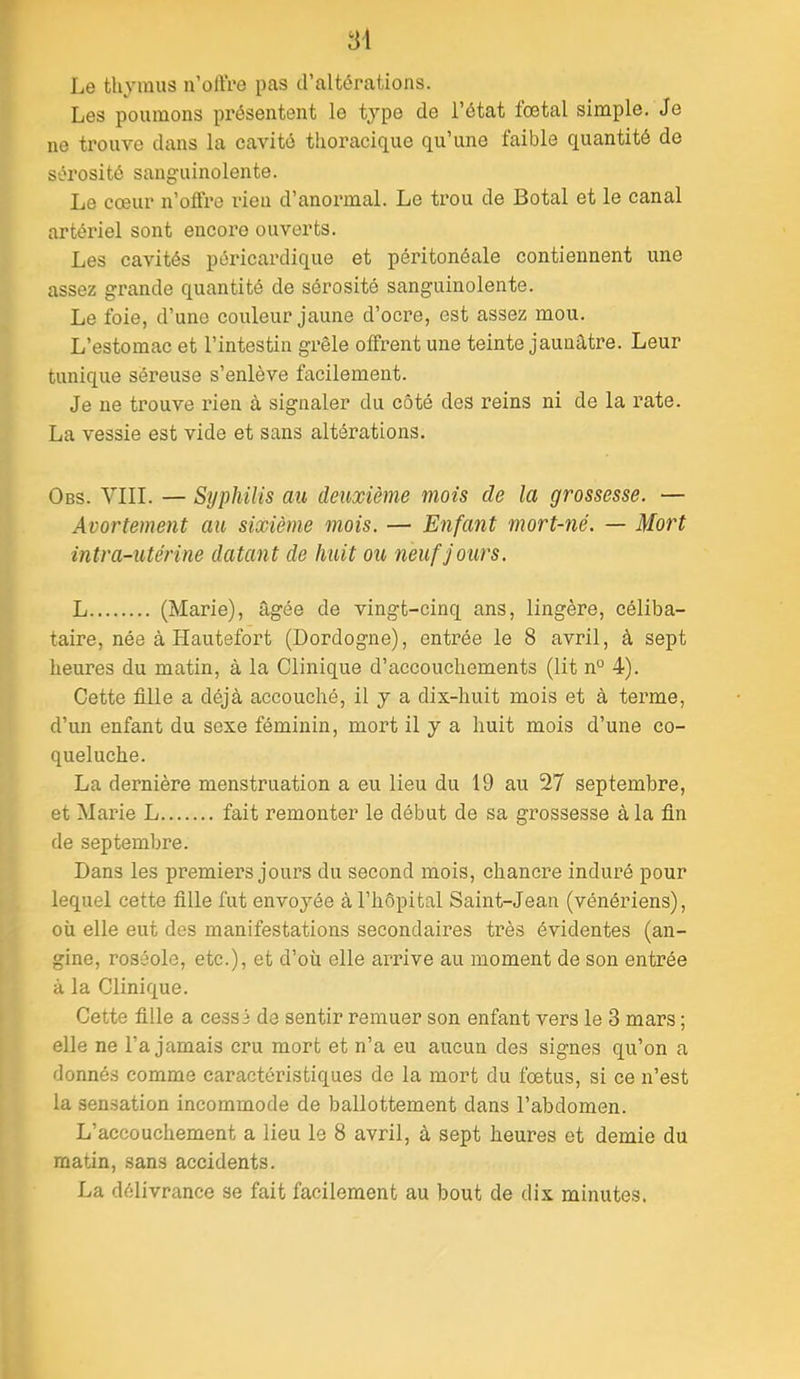 w 81 Le thymus n’oiïre pas d’altérations. Les poumons présentent le type de l’état foetal simple. Je ne trouve dans la cavité tlioracique qu’une faible quantité de sérosité sanguinolente. Le cœur n’olfre l’ieu d’anormal. Le trou de Botal et le canal artériel sont encore ouverts. Les cavités péricardique et péritonéale contiennent une assez grande quantité de sérosité sanguinolente. Le foie, d’une couleur jaune d’ocre, est assez mou. L’estomac et l’intestin grêle offrent une teinte jaunâtre. Leur tunique séreuse s’enlève facilement. Je ne trouve rien à signaler du côté des reins ni de la rate. La vessie est vide et sans altérations. Obs. YIII. — Syphilis au deuxième mois de la grossesse. — Avortement au sixième mois. — Enfant mort-né. — Mort intra-utérine datant de huit ou neuf jours. L (Marie), âgée de vingt-cinq ans, lingère, céliba- taire, née à Hautefort (Dordogne), entrée le 8 avril, à sept heures du matin, à la Clinique d’accouchements (lit n° 4). Cette fille a déjà accouché, il y a dix-huit mois et à terme, d’un enfant du sexe féminin, mort il y a huit mois d’une co- queluche. La dernière menstruation a eu lieu du 19 au 27 septembre, et Marie L fait remonter le début de sa grossesse à la fin de septembre. Dans les premiers jours du second mois, chancre induré pour lequel cette fille fut envoyée à l’hôpital Saint-Jean (vénériens), où elle eut des manifestations secondaires très évidentes (an- gine, roséole, etc.), et d’où elle arrive au moment de son entrée à la Clinique. Cette fille a cessé de sentir remuer son enfant vers le 3 mars ; elle ne l’a jamais cru mort et n’a eu aucun des signes qu’on a donnés comme caractéristiques de la mort du fœtus, si ce n’est la sensation incommode de ballottement dans l’abdomen. L’accouchement a lieu le 8 avril, à sept heures et demie du matin, sans accidents. La délivrance se fait facilement au bout de dix minutes.