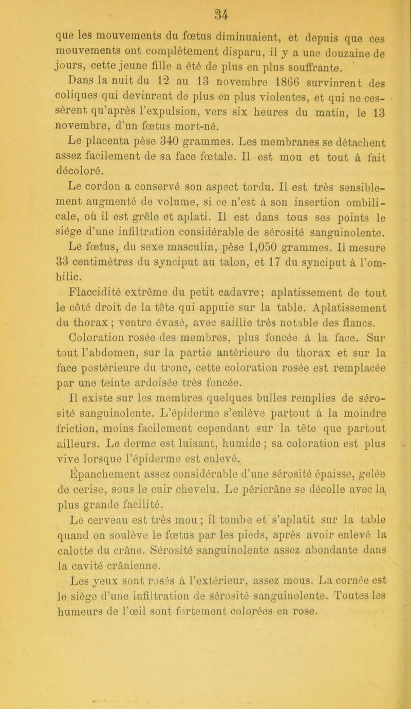 que les mouvements du fœtus diminuaient, et depuis que ces mouvements ont complètement disparu, il y a une douzaine de jours, cette jeune fille a été de plus en plus souffrante. Dans la nuit du 12 au 13 novembre 1866 survinrent des coliques qui devinrent de plus en plus violentes, et qui ne ces- sèrent qu’après l’expulsion, vers six heures du matin, le 13 novembre, d’un fœtus mort-né. Le placenta pèse 340 grammes. Les membranes se détachent assez facilement de sa face fœtale. Il est mou et tout à fait décoloré. Le cordon a conservé son aspect tordu. Il est très sensible- ment augmenté de volume, si ce n’est à son insertion ombili- cale, où il est grêle et aplati. Il est dans tous ses points le siège d’une infiltration considérable de sérosité sanguinolente. Le fœtus, du sexe masculin, pèse 1,050 grammes. Il mesure 33 centimètres du synciput au talon, et 17 du synciput à l’om- bilic. Flaccidité extrême du petit cadavre; aplatissement de tout le côté droit de la tête qui appuie sur la table. Aplatissement du thorax ; ventre évasé, avec saillie très notable des fiancs. Coloration rosée des membres, plus foncée à la face. Sur tout l’abdomen, sur la partie antérieure du thorax et sur la face postérieure du tronc, cette coloration rosée est remplacée par une teinte ardoisée très foncée. Il existe sur les membres quelques bulles remplies de séro- sité sanguinolente. L’épiderme s’enlève partout à la moindre friction, moins facilement cependant sur la tête que partout ailleurs. Le derme est luisant, humide ; sa coloration est plus vive lorsque l’épiderme est enlevé. Épanchement assez considérable d’une sérosité épaisse, gelée de cerise, sous le cuir chevelu. Le péricrâne se décolle avec la plus grande facilité. Le cerveau est très mou ; il tombe et s’aplatit sur la table quand on soulève le fœtus par les pieds, après avoir enlevé la calotte du crâne. Sérosité sanguinolente assez abondante dans la cavité crânienne. Les yeux sont rosés â l’extérieur, assez mous. La cornée est le siège d’une infiltration de sérosité sanguinolente. Toutes les humeurs de l’œil sont fortement colorées en rose.