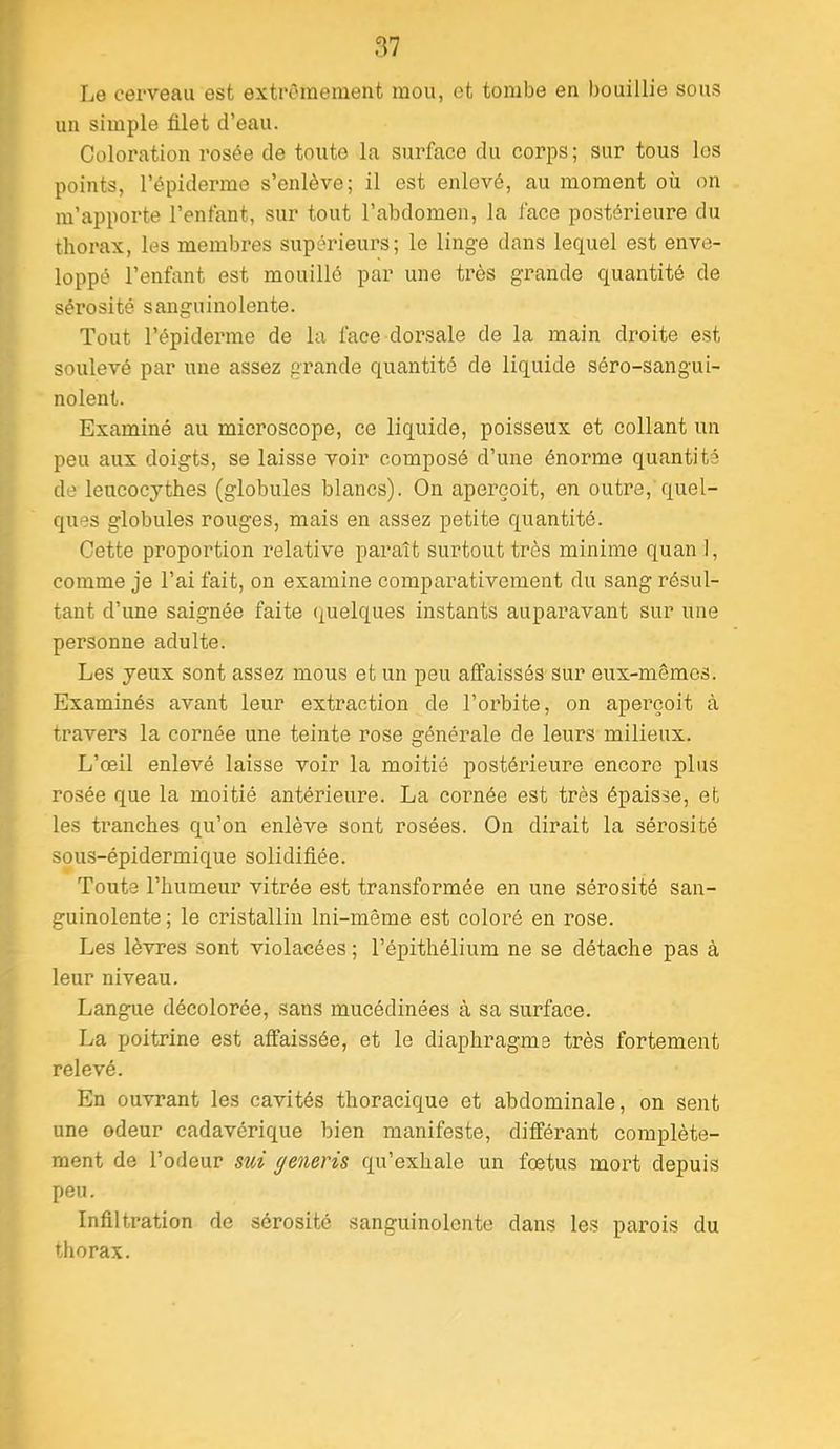 Le cerveau est extrêmement mou, et tombe en bouillie sous un simple filet d’eau. Coloration rosée de toute la surface du corps; sur tous les points, l’épiderme s’enlève; il est enlevé, au moment où on m’apporte l’enfant, sur tout l’abdomen, la face postérieure du thorax, les membres supérieurs; le linge dans lequel est enve- loppé l’enfant est mouillé par une très grande quantité de sérosité sanguinolente. Tout l’épiderme de la face dorsale de la main droite est soulevé par une assez grande quantité de liquide séro-sangui- nolent. Examiné au microscope, ce liquide, poisseux et collant un peu aux doigts, se laisse voir composé d’une énorme quantité de leucocythes (globules blancs). On aperçoit, en outre, quel- ques globules rouges, mais en assez petite quantité. Cette proportion relative paraît surtout très minime quan 1, comme je l’ai fait, on examine comparativement du sang résul- tant d’une saignée faite quelques instants auparavant sur une personne adulte. Les yeux sont assez mous et un peu affaissés sur eux-mêmes. Examinés avant leur extraction de l’orbite, on aperçoit à travers la cornée une teinte rose générale de leurs milieux. L’œil enlevé laisse voir la moitié postérieure encore plus rosée que la moitié antérieure. La cornée est très épaisse, et les tranches qu’on enlève sont rosées. On dirait la sérosité sous-épidermique solidifiée. Toute l’humeur vitrée est transformée en une sérosité san- guinolente ; le cristallin Ini-même est coloré en rose. Les lèvres sont violacées ; l’épithélium ne se détache pas à leur niveau. Langue décolorée, sans mucédinées à sa surface. La poitrine est affaissée, et le diaphragme très fortement relevé. En ouvrant les cavités thoracique et abdominale, on sent une odeur cadavérique bien manifeste, différant complète- ment de l’odeur sni generis qu’exhale un fœtus mort depuis peu. Infiltration de sérosité sanguinolente dans les parois du thorax.