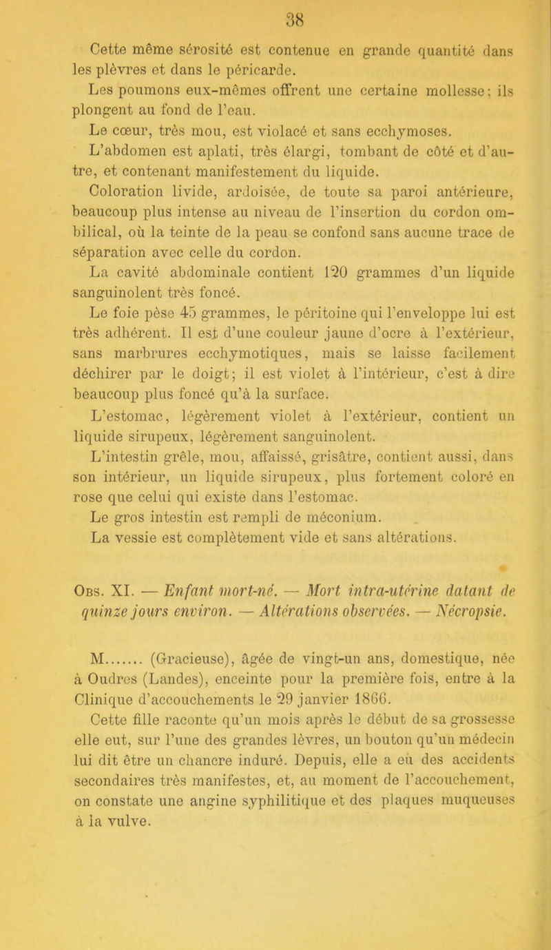 Cette même sérosité est contenue en grande quantité dans les plèvres et dans le péricaz’de. Les poumons eux-mêmes offrent une certaine mollesse; ils plongent au fond de l’eau. Le cœur, très mou, est violacé et sans ecchymoses. L’abdomen est aplati, très élargi, tombant de côté et d’au- tre, et contenant manifestement du liquide. Coloi’ation livide, ardoisée, de toute sa paroi antérieure, beaucoup plus intense au niveau de l’insertion du cordon om- bilical, où la teinte de la peau se confond sans aucune trace de séparation avec celle du cordon. La cavité abdominale contient 120 grammes d’un liquide sanguinolent très foncé. Le foie pèse 45 grammes, le péritoine qui l’enveloppe lui est très adhérent. Il est d’une couleur jaune d’ocre à l’extérieur, sans marbrures ecchymotiques, mais se laisse facilement déchirer par le doigt ; il est violet à l’intéineur, c’est à dire beaucoup plus foncé qu’à la surface. L’estomac, légèrement violet à l’extérieur, contient un liquide sirupeux, légèrement sanguinolent. L’intestin grêle, mou, affaissé, grisâtre, contient aussi, dan.s son intérieur, un liquide sirupeux, plus fortement coloré en rose que celui qui existe dans l’estomac. Le gros intestin est rempli de méconium. La vessie est complètement vide et sans altérations. Obs. XL — Enfant mort-né. — Mort intra-utérine datant de quinze jours environ. — Altérations observées. — Nécropsie. M (Gracieuse), âgée de vingt-un ans, domestique, née à Oudres (Landes), enceinte pour la première fois, entre à la Clinique d’accouchements le 29 janvier 18GG. Cette fille raconte qu’un mois après le début de sa grossesse elle eut, sur l’une des grandes lèvres, un bouton qu’un médecin lui dit être un chancre induré. Depuis, elle a eix des accidents secondaires très manifestes, et, au moment de l’accouchement, on constate une angine syphilitique et des plaques muqueuses à la vulve.