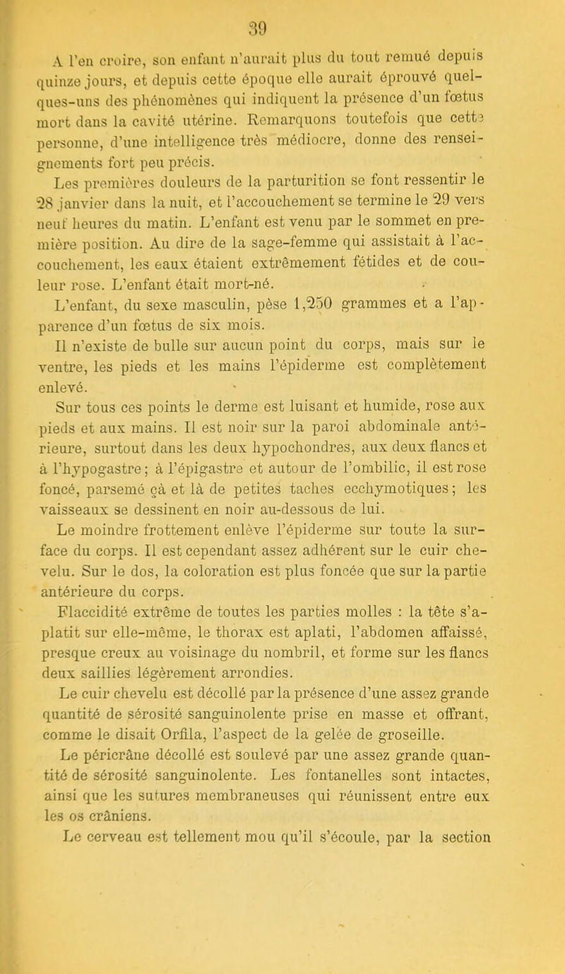 A l’en croire, son enfant n’aurait plus du tout remué depuis quinze jours, et depuis cette époque elle aurait éprouvé quel- ques-uns des phénomènes qui indiquent la présence d un fœtus mort dans la cavité utérine. Remarquons toutefois que cette personne, d’une intelligence très médiocre, donne des rensei- gnements fort peu précis. Les premières douleurs de la parturition se font ressentir le 28 janvier dans la nuit, et l’accouchement se termine le 29 vers neuf heures du matin. L’enfant est venu par le sommet en pre- mière position. Au dire de la sage-femme qui assistait à 1 ac- couchement, les eaux étaient extrêmement fétides et de cou- leur rose. L’enfant était mort-né. L’enfant, du sexe masculin, pèse 1,250 grammes et a l’ap- parence d’un fœtus de six mois. Il n’existe de bulle sur aucun point du corps, mais sur le ventre, les pieds et les mains l’épiderme est complètement enlevé. Sur tous ces points le derme est luisant et humide, rose aux pieds et aux mains. Il est noir sur la paroi abdominale ante- rieure, surtout dans les deux hjpochondres, aux deux flancs et à l’hypogastre; à l’épigastre et autour de l’ombilic, il est rose foncé, parsemé çà et là de petites taches ecchymotiques ; les vaisseaux se dessinent en noir au-dessous de lui. Le moindre frottement enlève l’épiderme sur toute la sur- face du corps. Il est cependant assez adhérent sur le cuir che- velu. Sur le dos, la coloration est plus foncée que sur la partie antérieure du corps. Flaccidité extrême de toutes les parties molles : la tête s’a- platit sur elle-même, le thorax est aplati, l’abdomen affaissé, presque creux au voisinage du nombril, et forme sur les flancs deux saillies légèrement arrondies. Le cuir chevelu est décollé parla présence d’une assez grande quantité de sérosité sanguinolente prise en masse et offrant, comme le disait Orflla, l’aspect de la gelée de groseille. Le péricràne décollé est soulevé par une assez grande quan- tité de sérosité sanguinolente. Les fontanelles sont intactes, ainsi que les sutures membraneuses qui réunissent entre eux les os crâniens. Le cerveau est tellement mou qu’il s’écoule, par la section