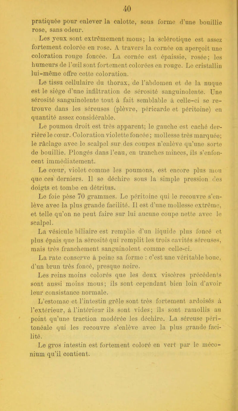 pratiquée pour enlever la calotte, sous l’orme d’une bouillie rose, sans odeur. Les yeux sont extrêmement mous; la sclérotique est assez fortement colorée en rose. A travers la cornée on aperçoit une coloration rouge foncée. La cornée est épaissie, rosée; les humeurs de l’œil sont fortement colorées en rouge. Le cristallin lui-même offre eette coloration. Le tissu cellulaire du thorax, de l’abdomen et de la nuque est le siège d’une infiltration de sérosité sanguinolente. Une sérosité sanguinolente tout à fait semblable à celle-ci se re- trouve dans les séreuses (plèvre, péricarde et péritoine) en quantité assez considérable. Le poumon droit est très apparent; le gauche est caché der- rière le cœur. Coloration violette foncée ; mollesse très marquée; le râclage avec le scalpel sur des coupes n’enlève qu’une sorte de bouillie. Plongés dans l’eau, en tranches minces, ils s’enfon- cent immédiatement. Le cœur, violet comme les poumons, est encore plus mou que ces' derniers. Il se déchire sous la simple pression des doigts et tombe en détritus. Le foie pèse 70 grammes. Le péritoine qui le recouvre s’en- lève avee la plus grande facilité. Il est d’une mollesse extrême, et telle qu’on ne peut faire sur lui aucune coupe nette avec le scalpel. La vésicule biliaire est remplie d’un liquide plus foncé et plus épais que la sérosité qui remplit les trois cavités séreuses, mais très franchement sanguinolent comme celle-ci. La rate conserve à peine sa forme ; c’est une véritable bouc, d’un brun très foncé, presque noire. Les reins moins colorés que les deux viscères précédents sont aussi moins mous; ils sont cependant bien loin d’avoir leur consistance normale. L’estomac et l’intestin grêle sont très fortement az’doisés à l’extérieur, à l’intérieur ils sont vides; ils sont ramollis au ' point qu’une traction modérée les déchire. La séi’euse péri- tonéale qui les recouvre s’enlève avec la plus grande faci- lité. Le gros intestin est fortement coloré en vert par le méco- nium qu’il contient.