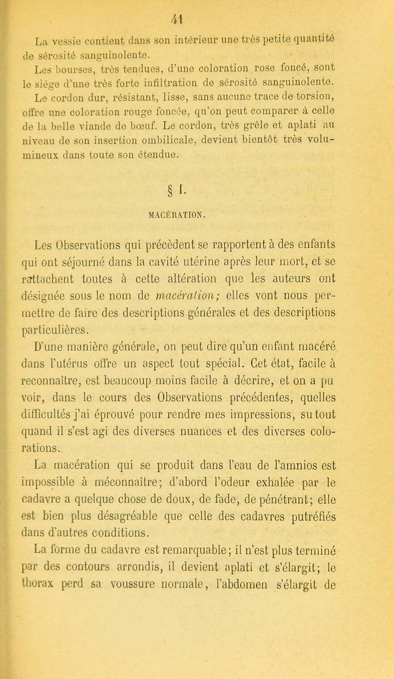 La vessie contient dans son intérieur une très petite quantité de sérosité sanguinolente. Les bourses, très tendues, d’une coloration rose foncé, sont le siège d’une très forte infiltration de sérosité sanguinolente. Le cordon dur, résistant, lisse, sans aucune trace de torsion, offre une coloration rouge foncée, qu’on peut comparer à celle de la belle viande de bœuf. Le cordon, très grêle et aplati au niveau de son insertion ombilicale, devient bientôt très volu- mineux dans toute son étendue. § I- MACÉRATION. Les Observations qui précèdent se rapportent à des enfants qui ont séjourné dans la cavité utérine après leur mort, et se TcTttachent toutes à cette altération que les auteurs ont désignée sous le nom de macération; elles vont nous per- mettre de faire des descriptions générales et des descriptions particulières. D’une manière générale, on peut dire qu’un enfant macéré dans l’utérus offre un aspect tout spécial. Cet état, facile à reconnaître, est beaucoup moins facile à décrire, et on a pu voir, dans le cours des Observations précédentes, quelles difficultés j’ai éprouvé pour rendre mes impressions, su tout quand il s’est agi des diverses nuances et des diverses colo- rations. La macération qui se produit dans l’eau de l’amnios est impossible à méconnaître; d’abord l’odeur exhalée par le cadavre a quelque chose de doux, de fade, de pénétrant; elle est bien plus désagréable que celle des cadavres putréfiés dans d’autres conditions. La forme du cadavre est remarquable; il n’est plus terminé par des contours arrondis, il devient aplati et s’élargit; le thorax perd sa voussure normale, l’abdomen s’élargit de