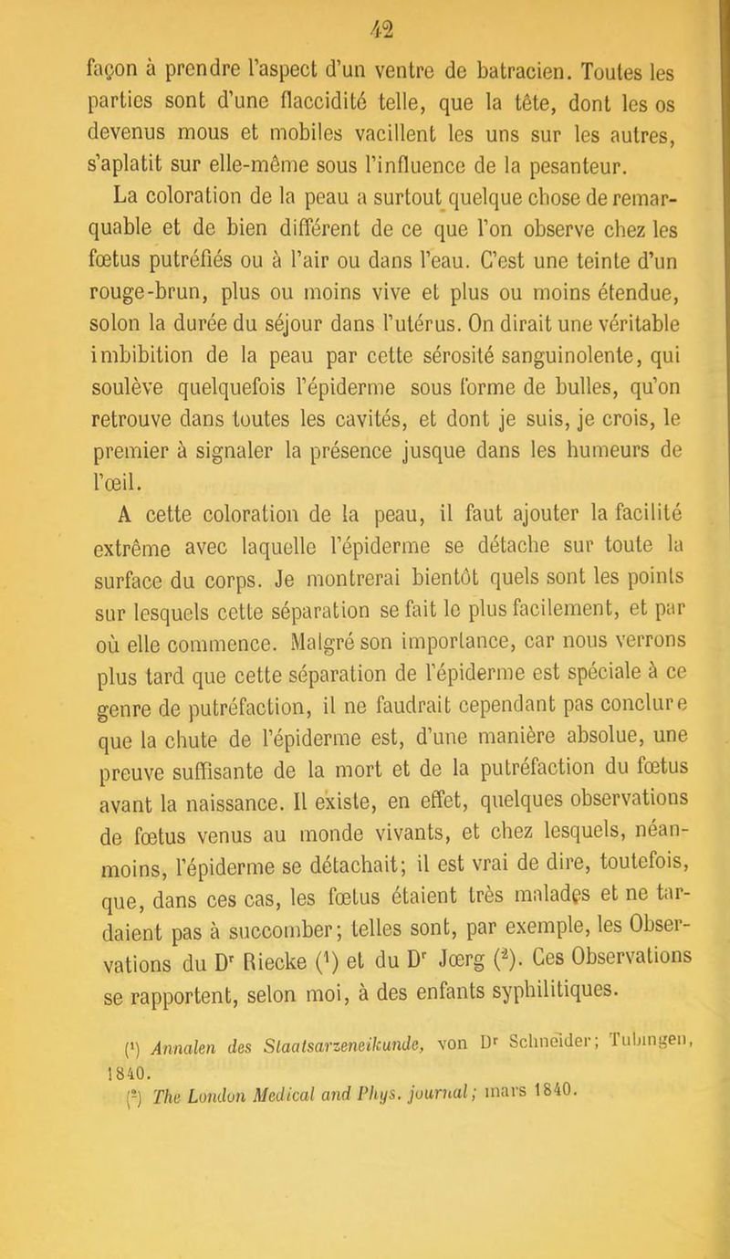 façon à prendre l’aspect d’un ventre de batracien. Toutes les parties sont d’une flaccidité telle, que la tête, dont les os devenus mous et mobiles vacillent les uns sur les autres, s’aplatit sur elle-même sous l’influence de la pesanteur. La coloration de la peau a surtout^quelque chose de remar- quable et de bien différent de ce que l’on observe chez les fœtus putréfiés ou à l’air ou dans l’eau. C’est une teinte d’un rouge-brun, plus ou moins vive et plus ou moins étendue, selon la durée du séjour dans l’utérus. On dirait une véritable imbibition de la peau par cette sérosité sanguinolente, qui soulève quelquefois l’épiderme sous forme de bulles, qu’on retrouve dans toutes les cavités, et dont je suis, je crois, le premier à signaler la présence jusque dans les humeurs de l’œil. A cette coloration de la peau, il faut ajouter la facilité extrême avec laquelle l’épiderme se détache sur toute la surface du corps. Je montrerai bientôt quels sont les points sur lesquels cette séparation se fait le plus facilement, et par où elle commence. Malgré son importance, car nous verrons plus tard que cette séparation de l’épiderme est spéciale à ce genre de putréfaction, il ne faudrait cependant pas conclure que la chute de l’épiderme est, d’une manière absolue, une preuve suffisante de la mort et de la putréfaction du fœtus avant la naissance. Il existe, en effet, quelques observations de fœtus venus au monde vivants, et chez lesquels, néan- moins, l’épiderme se détachait; il est vrai de dire, toutefois, que, dans ces cas, les fœtus étalent très malades et ne tar- daient pas à succomber; telles sont, par exemple, les Obser- vations du D' Riecke 0) et du Jœrg 0. Ces Observations se rapportent, selon moi, à des enfants syphilitiques. (') Annalen des Slaatsarzeneikunde, von Dr Schnêider; Tuljingeii, 1840. (®) The London Medical and Phys, journal; mars 1840.