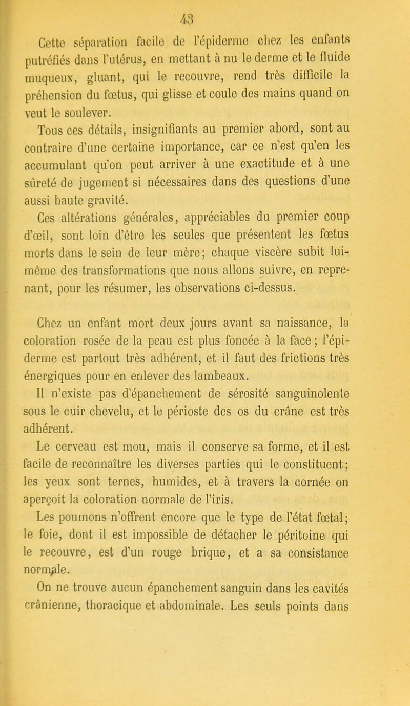 Cette séparation facile de répidernic chez les enfants putréfiés dans l’iitérus, en mettant à nu le derme et le fluide muqueux, gluant, qui le recouvre, rend très difficile la préhension du fœtus, qui glisse et coule des mains quand on veut le soulever. Tous ces détails, insignifiants au premier abord, sont au contraire d’une certaine importance, car ce n’est qu’en les accumulant qu’on peut arriver à une exactitude et à une sûreté de jugement si nécessaires dans des questions d’une aussi haute gravité. Ces altérations générales, appréciables du premier coup d’œil, sont loin d’être les seules que présentent les fœtus morts dans le sein de leur mère ; chaque viscère subit lui- même des transformations que nous allons suivre, en repre- nant, pour les résumer, les observations ci-dessus. Chez un enfant mort deux jours avant sa naissance, la coloration rosée de la peau est plus foncée à la face ; l’épi- derme est partout très adhérent, et il faut des frictions très énergiques pour en enlever des lambeaux. Il n’existe pas d’épanchement de sérosité sanguinolente sous le cuir chevelu, et le périoste des os du crâne est très adhérent. Le cerveau est mou, mais il conserve sa forme, et il est facile de reconnaître les diverses parties qui le constituent; les yeux sont ternes, humides, et à travers la cornée on aperçoit la coloration normale de l’iris. Les poumons n’offrent encore que le type de l’état fœtal; le foie, dont il est impossible de détacher le péritoine qui le recouvre, est d’un rouge brique, et a sa consistance normale. On ne trouve aucun épanchement sanguin dans les cavités crânienne, thoracique et abdominale. Les seuls points dans
