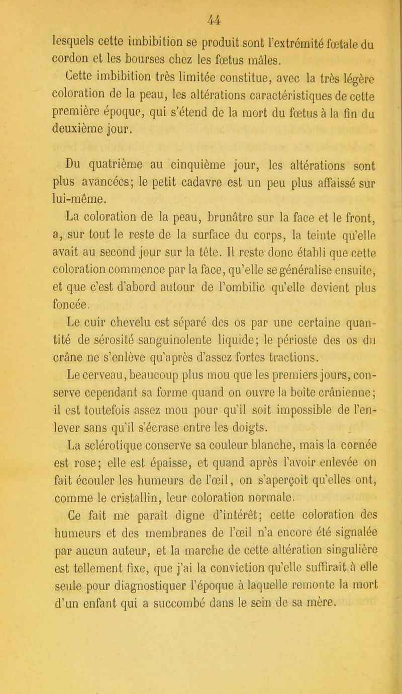 lesquels cette imbibition se produit sont l’extrémité fœtale du cordon et les bourses chez les fœtus mâles. Cette imbibition très limitée constitue, avec la très légère coloration de la peau, les altérations caractéristiques de cette première époque, qui s’étend de la mort du fœtus à la fin du deuxième jour. Du quatrième au cinquième jour, les altérations sont plus avancées; le petit cadavre est un peu plus affaissé sur lui-même. La coloration de la peau, brunâtre sur la face et le front, a, sur tout le reste de la surface du corps, la teinte qu’elle avait au second jour sur la tête. Il reste donc établi que cetle coloration commence par la face, qu’elle se généralise ensuite, et que c’est d’abord autour de l’ombilic quelle devient plus foncée. Le cuir chevelu est séparé des os par une certaine quan- tité de sérosité sanguinolente liquide; le périoste des os du crâne ne s’enlève qu’après d’assez fortes tractions. Le cerveau, beaucoup plus mou que les premiers jours, con- serve cependant sa forme quand on ouvre la boîte crânienne ; il est toutefois assez mou pour qu’il soit impossible de l’en- lever sans qu’il s’écrase entre les doigts. La sclérotique conserve sa couleur blanche, mais la cornée est rose; elle est épaisse, et quand après l’avoir enlevée on fait écouler les humeurs de l’œil, on s’aperçoit qu’elles ont, comme le cristallin, leur coloration normale. Ce fait me paraît digne d’intérêt; cette coloration des humeurs et des membranes de l’œil n’a encore été signalée par aucun auteur, et la marche de cette altération singulière est tellement fixe, que j’ai la conviction qu’elle suffirait â elle seule pour diagnostiquer l’époque à laquelle remonte la mort d’un enfant qui a succombé dans le sein de sa mère.