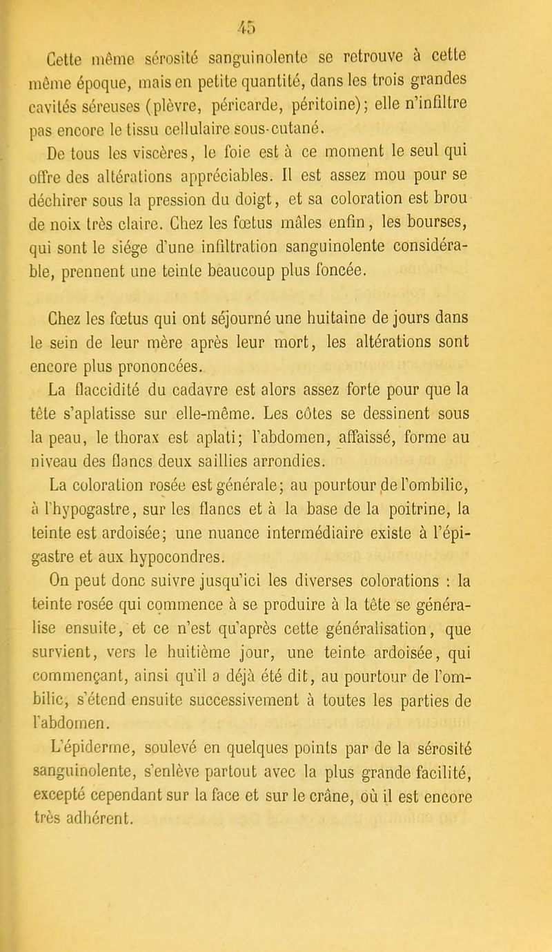 Celte même sérosité sanguinolente se retrouve à cette même époque, mais en petite quantité, dans les trois grandes cavités séreuses (plèvre, péricarde, péritoine); elle n’infiltre pas encore le tissu cellulaire sous-cutané. De tous les viscères, le foie est à ce moment le seul qui offre des altérations appréciables. Il est assez mou pour se déchirer sous la pression du doigt, et sa coloration est brou de noix très claire. Chez les fœtus mâles enfin, les bourses, qui sont le siège d’une infiltration sanguinolente considéra- ble, prennent une teinte beaucoup plus foncée. Chez les fœtus qui ont séjourné une huitaine de jours dans le sein de leur mère après leur mort, les altérations sont encore plus prononcées. La flaccidité du cadavre est alors assez forte pour que la tête s’aplatisse sur elle-même. Les côtes se dessinent sous la peau, le thorax est aplati; l’abdomen, affaissé, forme au niveau des flancs deux saillies arrondies. La coloration rosée est générale; au pourtour,de l’ombilic, à l’hypogastre, sur les flancs et à la base de la poitrine, la teinte est ardoisée; une nuance intermédiaire existe à l’épi- gastre et aux hypocondres. On peut donc suivre jusqu’ici les diverses colorations ; la teinte rosée qui commence à se produire à la tête se généra- lise ensuite, et ce n’est qu’après cette généralisation, que survient, vers le huitième jour, une teinte ardoisée, qui commençant, ainsi qu’il a déjà été dit, au pourtour de l’om- bilic, s’étend ensuite successivement à toutes les parties de l’abdomen. L’épiderme, soulevé en quelques points par de la sérosité sanguinolente, s’enlève partout avec la plus grande facilité, excepté cependant sur la face et sur le crâne, où il est encore très adhérent.