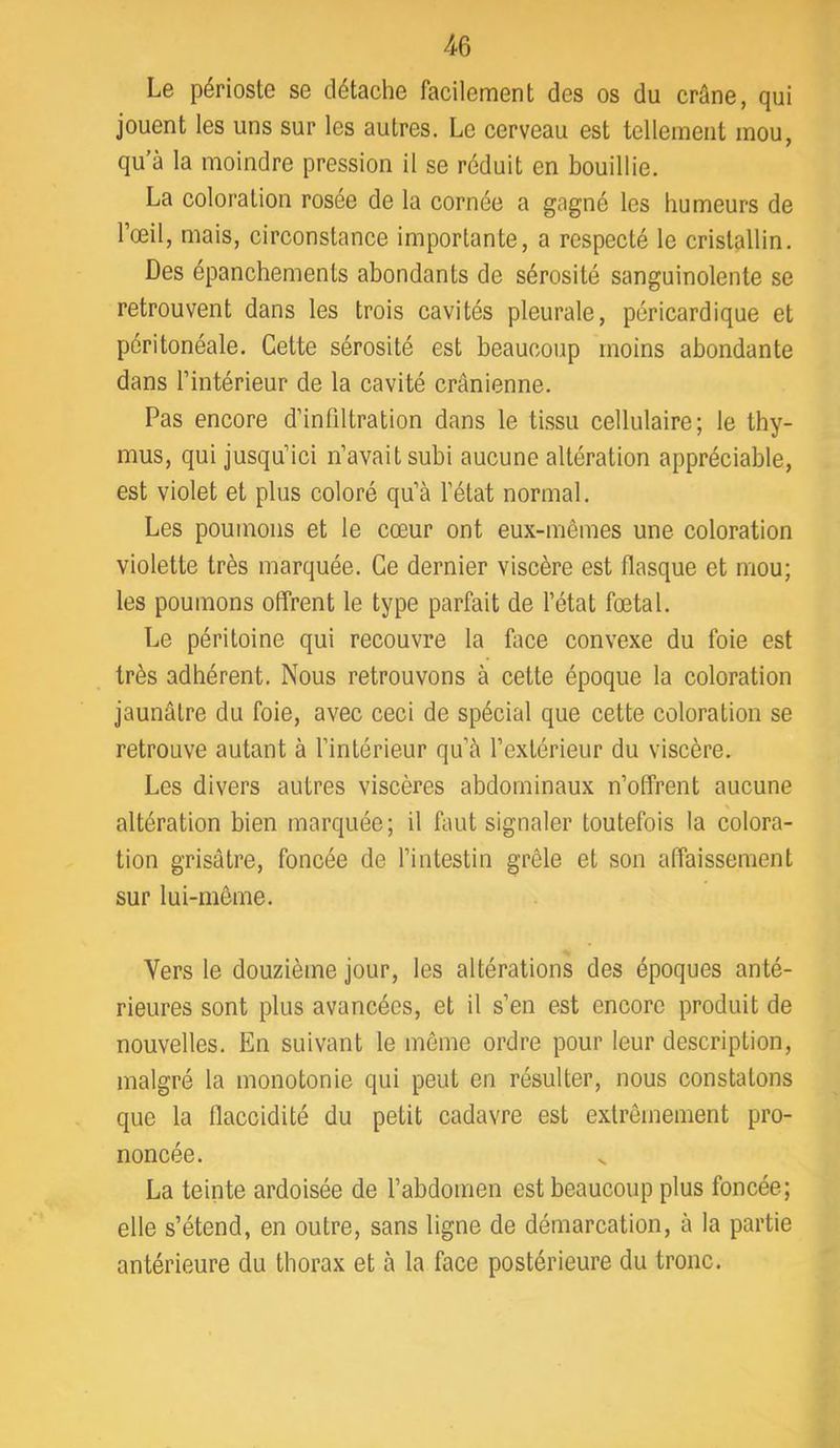 Le périoste se détache facilement des os du crâne, qui jouent les uns sur les autres. Le cerveau est tellement mou, qu’à la moindre pression il se réduit en bouillie, La coloration rosée de la cornée a gagné les humeurs de l’œil, mais, circonstance importante, a respecté le cristallin. Des épanchements abondants de sérosité sanguinolente se retrouvent dans les trois cavités pleurale, péricardique et péritonéale. Cette sérosité est beaucoup moins abondante dans l’intérieur de la cavité crânienne. Pas encore d’infiltration dans le tLssii cellulaire; le thy- mus, qui jusqu’ici n’avait subi aucune altération appréciable, est violet et plus coloré qu’à l’état normal. Les poumons et le cœur ont eux-mêmes une coloration violette très marquée. Ce dernier viscère est flasque et mou; les poumons offrent le type parfait de l’état fœtal. Le péritoine qui recouvre la face convexe du foie est très adhérent. Nous retrouvons à cette époque la coloration jaunâtre du foie, avec ceci de spécial que cette coloration se retrouve autant à l’intérieur qu’à l’extérieur du viscère. Les divers autres viscères abdominaux n’offrent aucune N altération bien marquée; il faut signaler toutefois la colora- tion grisâtre, foncée de l’intestin grêle et son affaissement sur lui-même. Vers le douzième jour, les altérations des époques anté- rieures sont plus avancées, et il s’en est encore produit de nouvelles. En suivant le même ordre pour leur description, malgré la monotonie qui peut en résulter, nous constatons que la flaccidité du petit cadavre est extrêmement pro- noncée. La teinte ardoisée de l’abdomen est beaucoup plus foncée; elle s’étend, en outre, sans ligne de démarcation, à la partie antérieure du thorax et à la face postérieure du tronc.