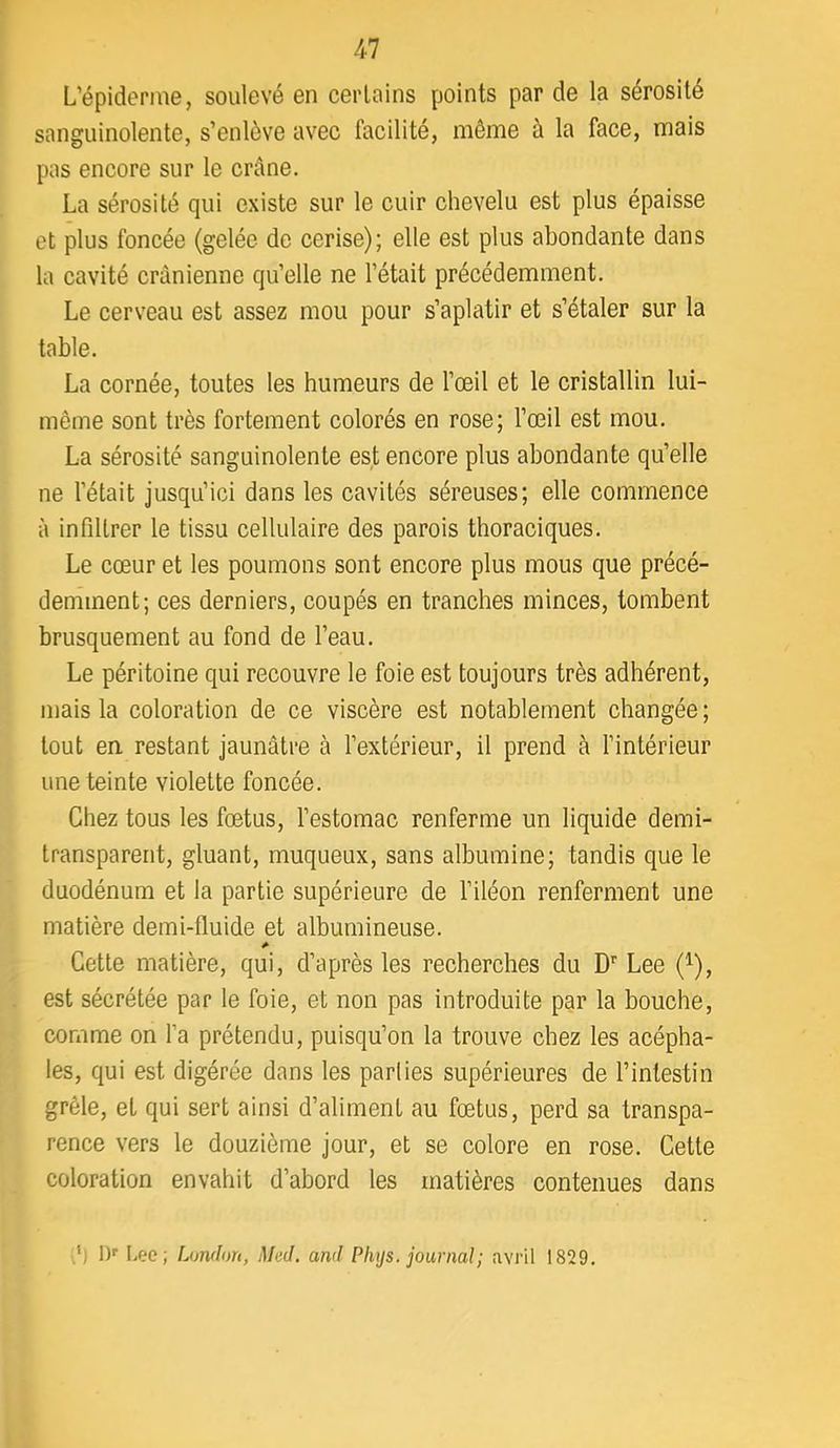 L’épiderme, soulevé en certains points par de la sérosité sanguinolente, s’enlève avec facilité, même à la face, mais pas encore sur le crâne. La sérosité qui existe sur le cuir chevelu est plus épaisse et plus foncée (gelée de cerise); elle est plus abondante dans la cavité crânienne qu’elle ne l’était précédemment. Le cers’eau est assez mou pour s’aplatir et s’étaler sur la table. La cornée, toutes les humeurs de l’œil et le cristallin lui- même sont très fortement colorés en rose; l’œil est mou. La sérosité sanguinolente est encore plus abondante qu’elle ne l’était jusqu’ici dans les cavités séreuses; elle commence à infiltrer le tissu cellulaire des parois thoraciques. Le cœur et les poumons sont encore plus mous que précé- demment; ces derniers, coupés en tranches minces, tombent brusquement au fond de l’eau. Le péritoine qui recouvre le foie est toujours très adhérent, mais la coloration de ce viscère est notablement changée; tout en restant jaunâtre à l’extérieur, il prend à l’intérieur une teinte violette foncée. Chez tous les fœtus, l’estomac renferme un liquide demi- transparent, gluant, muqueux, sans albumine; tandis que le duodénum et la partie supérieure de l’iléon renferment une matière demi-fluide et albumineuse. Cette matière, qui, d’après les recherches du D''Lee (^), est sécrétée par le foie, et non pas introduite par la bouche, comme on l’a prétendu, puisqu’on la trouve chez les acépha- les, qui est digérée dans les parties supérieures de l’intestin grêle, et qui sert ainsi d’aliment au fœtus, perd sa transpa- rence vers le douzième jour, et se colore en rose. Cette coloration envahit d’abord les matières contenues dans ,') 1)'' Lee; London, Med. and Phys, journal; avril 1829.
