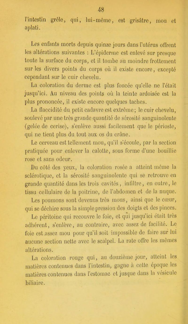 l’intestin grêle, qui, lui-même, est grisâtre, mou et aplati. Les enfants morts depuis quinze jours dans l’utérus offrent les altérations suivantes ; L’épiderme est enlevé sur presque toute la surface du corps, et il tombe au moindre frottement sur les divers points du corps où il existe encore, excepté cependant sur le cuir chevelu. La coloration du derme est plus foncée qu’elle ne l’était jusqu’ici. Au niveau des points où la teinte ardoisée est la plus prononcée, il existe encore quelques taches. La flaccidité du petit cadavre est extrême; le cuir chevelu, soulevé par une très grande quantité de sérosité sanguinolente (gelée de cerise), s’enlève aussi facilement que le périoste, qui ne tient plus du tout aux os du crâne. Le cerveau est tellement mou, qu’il s’écoule, par la section pratiquée pour enlever la calotte, sous forme d’une bouillie rose et sans odeur. Du côté des yeux, la coloration rosée a atteint même la sclérotique, et la sérosité sanguinolente qui se retrouve en grande quantité dans les trois cavités, infiltre, en outre, le tissu cellulaire de la poitrine, de l’abdomen et de la nuque. Les poumons sont devenus très mous, ainsi que le cœur, qui se déchire sous la simple pression des doigts et des pinces. Le péritoine qui recouvre le foie, et qui jusqu’ici était très adhérent, s’enlève, au contraire, avec assez de facilité. Le foie est.assez mou pour qu’il soit impossible de faire sur lui aucune section nette avec le scalpel. La rate offre les mêmes altérations. La coloration rouge qui, au douzième jour, atteint les matières contenues dans l’intestin, gagne à cette époque les matières contenues dans l’estomac et jusque dans la vésicule biliaire.