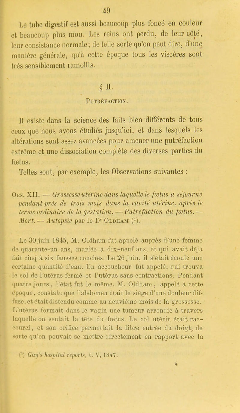 40 Le tube digestif est aussi beaucoup plus foncé en couleur et beaucoup plus mou. Les reins ont perdu, de leur côté, leur consistance normale; de telle sorte qu’on peut dire, d’une manière générale, qu’à cette époque tous les viscères sont très sensiblement ramollis. §11. Putréfaction. Il existe dans la science des faits bien différents de tous ceux que nous avons étudiés jusqu’ici, et dans lesquels les altérations sont assez avancées pour amener une putréfaction extrême et une dissociation complète des diverses parties du fœtus. Telles sont, par exemple, les Observations suivantes ; Obs. XII. — Grossesse utérine dans laquelle le fœtus a séjourné pendant près de trois mois dans la cavité utérine, après le terme ordinaire de la gestation. —Putréfaction du fœtus.— Mort. — Autopsie par le Oldham (0- Le 30 juin 184-5, M. Oldham bit appelé auprès d’une femme de quarante-un ans, mariée à dix-neuf ans, et qui avait déjà fait cinq à six fausses couches. Le 2G juin, il s’était écoulé une certaine quantité d’eau. Un accoucheur fut appelé, qui trouva le col de l’utérus fermé et l’utérus sans contractions. Pendant quatre jours, l’état fut le même. M. Oldham, appelé à cette époque, constata que l’ahdomen était le siège d’une douleur dif- fuse, et était di.stendu comme au neuvième mois de la grossesse. L’utérus formait dans le vagin une tumeur arrondie à travers laquelle on sentait la tête du fœtus. Le col utérin était rac- courci, et son orifice permettait la libre entrée du doigt, de sorte qu’on pouvait se mettre dii’ecteraent en rapport avec la (') O'uj/'.s hospital reports, t. V, 1847. 4